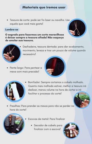Tesoura de corte: pode ser fio laser ou navalha. Use
aquela que você mais gosta!
Desfiadeira, tesoura dentada: para dar acabamento,
movimento, leveza e tirar um pouco de volume quando
necessário!
Pente largo: Para pentear a
mexa com mais precisão!
Borrifador: Sempre cortamos o cabelo molhado.
Quanto mais molhado estiver, melhor a tesoura irá
deslizar, menos volume na hora de cortar e irá
facilitar o processo do corte!
Presilhas: Para prender as mexas para não se perder na
hora do corte!
Escovas de metal: Para finalizar
Secador de cabelo para
finalizar com a escova!
Materiais que iremos usar
Lembre-se
O segredo para fazermos um corte maravilhosa
é deixar sempre a tesoura afiada! Não esqueça
de amolar sua tesoura.
 