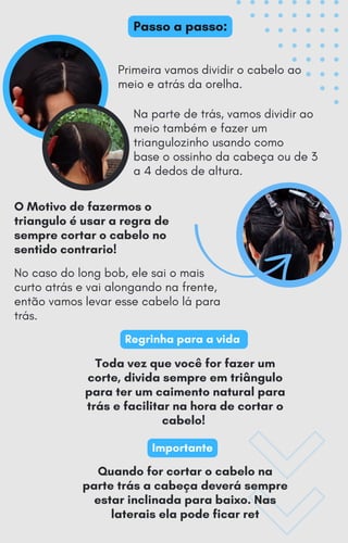 Primeira vamos dividir o cabelo ao
meio e atrás da orelha.
No caso do long bob, ele sai o mais
curto atrás e vai alongando na frente,
então vamos levar esse cabelo lá para
trás.
Toda vez que você for fazer um
corte, divida sempre em triângulo
para ter um caimento natural para
trás e facilitar na hora de cortar o
cabelo!
Regrinha para a vida
Importante
Passo a passo:
Na parte de trás, vamos dividir ao
meio também e fazer um
triangulozinho usando como
base o ossinho da cabeça ou de 3
a 4 dedos de altura.
O Motivo de fazermos o
triangulo é usar a regra de
sempre cortar o cabelo no
sentido contrario!
Quando for cortar o cabelo na
parte trás a cabeça deverá sempre
estar inclinada para baixo. Nas
laterais ela pode ficar ret
 