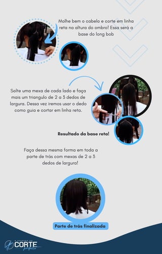 Solte uma mexa de cada lado e faça
mais um triangulo de 2 a 3 dedos de
largura. Dessa vez iremos usar o dedo
como guia e cortar em linha reta.
Faça dessa mesma forma em toda a
parte de trás com mexas de 2 a 3
dedos de largura!
Molhe bem o cabelo e corte em linha
reta na altura do ombro! Essa será a
base do long bob
Resultado da base reta!
Parte de trás finalizada
 