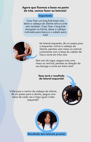 Volte para o centro da cabeça da cliente,
dê um passo para a direita, pegue uma
mexa de cada vez e faça igual o lado
esquerda!
Na lateral esquerda, dê um passo para
a esquerda, incline a cabeça da
cliente, penteie uma mexa na vertical
juntamente com a base do cabelo de
trás e corte em lnha reta
Sem sair do lugar, pegue mais uma
mexa na vertical, penteie na direção da
sua barriga e corte em linha reta!
Esse será o resultado
da lateral esquerda!
Agora que fizemos a base na parte
de trás, vamos fazer as laterais!
Resultado das laterais prontas
Importante
Caso fizer um long bob base reta,
deixe a cabeça da cliente reta e corte
reto também. Caso fizer o long bob
alongado na frente, deixe a cabeça
inclinada para baixo e o cabelo para
trás!
 