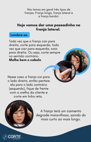 Toda vez que a franja cair para
direita, corte para esquerda, toda
vez que cair para esquerda, caia
para direita. Ou seja, corte sempre
no sentido contrário.
Molhe bem o cabelo
A franja terá um caimento
degrade maravilhoso, saindo do
mais curto ao mais longo.
Nesse caso a franja cai para
o lado direito, então penteie
ela para o lado contrário
(esquerdo), fique de frente
com a orelha da cliente e
corte em linha reta.
Hoje vamos dar uma passadinha na
franja lateral.
Nós temos em geral três tipos de
franjas: Franja longa, franja lateral e
a franja bardot.
Lembre-se
 
