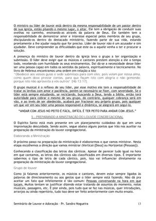 O ministro ou líder de louvor está dentro da mesma responsabilidade de um pastor dentro
de sua igreja, estão pisando o mesmo lugar, o altar. Ele tem a obrigação de conduzir suas
ovelhas no caminho, ensinando-as através da palavra de Deus. Ele também tem a
responsabilidade de demonstrar amor e interesse especial pelos membros de seu grupo,
discipulando-os dentro do destacado ministério, fazendo parte de sua vida, estando
prontamente a lhe ajudar naquilo que for preciso. Líder de louvor não é um acusador e sim
ajudador. Deve compreender as dificuldades que este ou a aquele venha a ter e procurar a
solução.
A presença do ministro de louvor dentro da igreja leva o grupo a ter organização e
submissão. O líder deve exigir que os músicos e cantores prestem atenção a ele o tempo
todo, recebendo com humildade os seus ensinamentos. Daí dá-se a necessidade desse líder
ser uma pessoa capaz em todos os sentidos da palavra, espiritualmente e tecnicamente. No
livro de Hebreus encontramos uma ordem em relação a isto:
“Obedecei aos vossos guias e sede submissos para com eles; pois velam por nossa alma,
como quem deve prestar contas, para que façam isto com alegria e não gemendo;
porque isto não aproveita a vós outros” (Hb 13:17).
O grupo musical é o reflexo de seu líder, por esse motivo ele tem a responsabilidade de
tratar os levitas com amor e paciência, porém se necessário se fizer, com severidade. Se o
líder está sempre estudando, se reciclando, buscando a Deus, lendo a bíblia, então terá
autoridade para cobrar o mesmo de seu grupo, do contrário, qualquer cobrança será em
vão, e ao invés de ser obedecido, acabará por fracionar seu próprio grupo, pois qualquer
um que ver em seu líder uma pessoa responsável e dinâmica, se alegrará em seguí-lo.
   “ANDAR COM JESUS NO PEITO É FÁCIL, DIFÍCIL É TER PEITO PARA ANDAR COM JESUS.”
            5 - PREPARANDO A MINISTRAÇÃO DO LOUVOR CONGREGACIONAL
O Espírito Santo está mais presente em um planejamento cuidadoso do que em uma
improvisação descuidada. Sendo assim, segue abaixo alguns pontos que irão nos auxiliar na
preparação da ministração do louvor congregacional.
Elaborando a Ministração
O próximo passo na preparação da ministração é elaborarmos o que vamos ministrar. Nesta
etapa escolhemos a direção que vamos ministrar (Vertical-[Deus] ou Horizontal-[Pessoas]).
Conhecendo a classificação das letras dos cânticos. Apesar de parecer tudo igual na hora
em que cantamos, as letras dos cânticos são classificados em diversos tipos. É importante
sabermos o tipo de letra de cada cântico, pois, isso vai influenciar diretamente na
preparação da ministração do louvor congregacional.
Grupo de louvor
Como já falamos anteriormente, os músicos e cantores, devem estar sempre ligados às
palavras de direcionamento ou aos gestos que o líder sempre está fazendo. Não dá pra
aceitar um fato que infelizmente é tão comum: Pessoas conversando na hora em que
tocam. Muitos tentam se justificar dizendo estar tratando de assuntos do momento, notas
musicais, passagens, etc. É pior ainda, pois tudo que se faz nas músicas, quer introduções,
arranjos ou ainda repertório, tudo isso deve ser feito anteriormente com muito ensaio.


Seminário de Louvor e Adoração – Pr. Sandro Nogueira                                    13
 