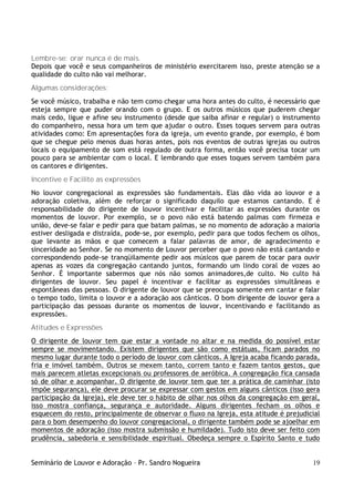 Lembre-se: orar nunca é de mais.
Depois que você e seus companheiros de ministério exercitarem isso, preste atenção se a
qualidade do culto não vai melhorar.
Algumas considerações:
Se você músico, trabalha e não tem como chegar uma hora antes do culto, é necessário que
esteja sempre que puder orando com o grupo. E os outros músicos que puderem chegar
mais cedo, ligue e afine seu instrumento (desde que saiba afinar e regular) o instrumento
do companheiro, nessa hora um tem que ajudar o outro. Esses toques servem para outras
atividades como: Em apresentações fora da igreja, um evento grande, por exemplo, é bom
que se chegue pelo menos duas horas antes, pois nos eventos de outras igrejas ou outros
locais o equipamento de som está regulado de outra forma, então você precisa tocar um
pouco para se ambientar com o local. E lembrando que esses toques servem também para
os cantores e dirigentes.
Incentive e Facilite as expressões
No louvor congregacional as expressões são fundamentais. Elas dão vida ao louvor e a
adoração coletiva, além de reforçar o significado daquilo que estamos cantando. E é
responsabilidade do dirigente de louvor incentivar e facilitar as expressões durante os
momentos de louvor. Por exemplo, se o povo não está batendo palmas com firmeza e
união, deve-se falar e pedir para que batam palmas, se no momento de adoração a maioria
estiver desligada e distraída, pode-se, por exemplo, pedir para que todos fechem os olhos,
que levante as mãos e que comecem a falar palavras de amor, de agradecimento e
sinceridade ao Senhor. Se no momento de Louvor perceber que o povo não está cantando e
correspondendo pode-se tranqüilamente pedir aos músicos que parem de tocar para ouvir
apenas as vozes da congregação cantando juntos, formando um lindo coral de vozes ao
Senhor. É importante sabermos que nós não somos animadores,de culto. No culto há
dirigentes de louvor. Seu papel é incentivar e facilitar as expressões simultâneas e
espontâneas das pessoas. O dirigente de louvor que se preocupa somente em cantar e falar
o tempo todo, limita o louvor e a adoração aos cânticos. O bom dirigente de louvor gera a
participação das pessoas durante os momentos de louvor, incentivando e facilitando as
expressões.
Atitudes e Expressões
O dirigente de louvor tem que estar a vontade no altar e na medida do possível estar
sempre se movimentando. Existem dirigentes que são como estátuas, ficam parados no
mesmo lugar durante todo o período de louvor com cânticos. A Igreja acaba ficando parada,
fria e imóvel também. Outros se mexem tanto, correm tanto e fazem tantos gestos, que
mais parecem atletas excepcionais ou professores de aeróbica. A congregação fica cansada
só de olhar e acompanhar. O dirigente de louvor tem que ter a prática de caminhar (isto
impõe segurança), ele deve procurar se expressar com gestos em alguns cânticos (isso gera
participação da Igreja), ele deve ter o hábito de olhar nos olhos da congregação em geral,
isso mostra confiança, segurança e autoridade. Alguns dirigentes fecham os olhos e
esquecem do resto, principalmente de observar o fluxo na Igreja, esta atitude é prejudicial
para o bom desempenho do louvor congregacional, o dirigente também pode se ajoelhar em
momentos de adoração (isso mostra submissão e humildade). Tudo isto deve ser feito com
prudência, sabedoria e sensibilidade espiritual. Obedeça sempre o Espírito Santo e tudo


Seminário de Louvor e Adoração – Pr. Sandro Nogueira                                    19
 