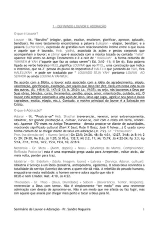 1 - DEFININDO LOUVOR E ADORAÇÃO

O que é Louvor?
Louvar – lit. “Barulho” (elogiar, gabar, exaltar, enaltecer, glorificar, aprovar, aplaudir,
bendizer). No novo testamento encontramos a palavra Eulogien - elogiar, bendizer; e a
palavra Eucharistein, expressão de gratidão num relacionamento íntimo entre o que louva
e aquele que é louvado. Heb. yãdhâ, associada às ações e gestos corporais que
acompanham o louvor; e zãmar que é associada com a música tocada ou cantada “halal”
aparece 160 vezes no Antigo Testamento e é a raiz de “Haleluiah”. A forma reduzida de
YAHWEH é YAH (“aquele que faz as coisas serem”) Ed. 3:10 –11; II Sm 6). Esta palavra
ligada ao verbo hebraico HILEL,significa LOUVAR que no PI’EL, uma construção que indica
o intensivo, que na 2° pessoa do plural do imperativo é HALELU que juntando ao YAH, fica
HALELUYAH e pode ser traduzido por “ LOUVADO SEJA YAH” portanto LOUVAI AO
SENHOR ou ainda LOUVAI A YAHWEH.
De acordo com a Bíblia, o louvor está associado com a idéia de agradecimento, elogio,
valorização, glorificação, exaltação, por aquilo que Deus faz (fez, fará) em nossa vida ou na
dos outros. (Sl. 145:4; Sl. 147:12-13; Is. 25:01; Lc. 19:37), ou seja, nós louvamos a Deus por
Suas obras, bênçãos, curas, livramentos, perdão, graça, amor, misericórdia, cuidado, etc. O
louvor está sempre associado a uma ação de Deus. Deus age (agiu, agirá) e seu povo o louva
(agradece, exalta, elogia, etc.). Contudo, o motivo principal do louvor é a Salvação em
Cristo.
O que é Adoração?
Adorar – lit. “Prostrar-se” Heb. Shachar (reverenciar, venerar, amar extremosamente,
idolatrar, ter grande predileção a, cultuar, curvar-se, cair com o rosto em terra, render-
se). Aparece 170 vezes no Antigo Testamento – denota prostrar-se diante de autoridades,
mostrando significado cultural (Davi X Saul; Rute X Boaz; José X feixes...) É usado como
forma comum de se chegar diante de Deus em adoração (Jr. 7:2). Gr. “Proskuneo”.
Pros (na direção de) + Kuneo (beijar) Gn 22:5; 24:26, 48; Ex 4:31, 12:27, 34:8; Js 5:14; 2
Cr 29: 29-30; Ne 8:6; Jô 1:20; Sl 95:6, 132:7; Mt 2:2, 11; Mc 15:19; Jô 4:22-24; Fp 3:3; Ap
5:14, 7:11, 11:16, 14:7, 15:4, 19:4, 10, 22:8-9.
Metanoia - Gr. Meta - (Além, depois) + Noéu - (Mudança de Mente, Compreender,
Reflexão Posterior) esta é uma expressão grega usada para Arrepender, voltar atrás, dar
meia volta, pender para traz.
Idolatrar - Gr. Eidolom - (Ídolo, Imagem, Ícone) + Latreia - (Serviço, Adorar, cultuar).
Idolatria é Serviço a um Ídolo (zoolatria, antropolatria, egolatria). O nosso Deus reivindica a
totalidade do serviço (latreia) dos seres a quem ele dá vida. A rebelião do pecado humano,
enquadra-se nesta realidade: o homem serve e adora aquilo que não é
DEUS e nem Criador. Mat. 4:10, Jo 4:22.
Theosebes - Gr. Theo - (Deus, Divindade) + Sebein - (Reverência, Temor, Respeito),
reverenciar a Deus com temor. Não é simplesmente “ter medo” mas uma reverente
admiração com desejo de aproximar-se. Não é um medo que me afasta ou faz fugir, mas
sim aquele que anseia por chegar mais perto e tocar a Deus pela fé.




Seminário de Louvor e Adoração – Pr. Sandro Nogueira                                         1
 