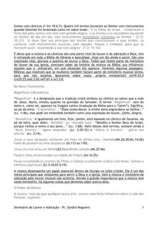 Golias com cânticos (1 Sm 18:6,7). Quatro mil levitas louvaram ao Senhor com instrumentos
quando Salomão foi levantado como rei sobre Israel. “E os filhos de Israel... celebraram a
festa dos pães asmos sete dias com grande alegria: e os levitas e os sacerdotes louvaram
ao Senhor de dia em dia, com instrumentos fortemente retinintes ao Senhor.” (2 Cr
30:21). “E disse Davi aos príncipes dos levitas que constituíssem a seus irmãos, os
cantores, com instrumentos musicais, com alaúdes, harpas e címbalos, para que se
fizessem ouvir, levantando a voz com alegria” (1 Cr 15:16).
É óbvio que a música e os cânticos são uma parte vital do louvor e da adoração a Deus. Isto
é retratado em toda a Bíblia de Gênesis a Apocalipse. Hoje em dia ainda é assim. São uma
expressão vital, gloriosa e positiva de louvor a Deus. Todos que fazem parte do ministério
de louvor de sua igreja, precisam saber da história da música na Bíblia; sua influência;
aqueles que a utilizaram; em que situações ela aparece. Veremos algumas passagens
Bíblicas que mostram que as mulheres também faziam parte do ministério musical levita,
para que não sejamos ignorantes sobre nosso próprio ministério(II sm19:35,II
cro35:25,esd.2:65,ne7:67 e ecl 2:8.

No Novo Testamento
Magnificat e Benedictus
“Magnificat” é a designação que a tradição cristã atribuiu ao cântico ou salmo que a mãe
de Jesus, Maria, entoou quando na gravidez do Salvador. O termo “Magnificat” vem do
latim e, como tal, aparece na Vulgata Latina (tradução da Bíblia para o “latim”). Significa,
ao pé da letra: “Engrandece” - “Disse então Maria: A minha alma engrandece ao Senhor..”
(Lc. 1:46), mas pode ser entendido também como uma expressão de louvor, júbilo, alegria.
“Benedictus” é igualmente um hino. Este, porém, está baseado no cântico de Zacarias. Ao
pé da letra, quer dizer: “Bendito” ou “louvado seja”: “Bendito o Senhor Deus de Israel,
porque visitou e remiu o seu povo...” (Lc. 1:68). Além desses dois termos, existem ainda o
“Nunc Dimittis”: “agora despedes” (Lc. 2:29-32) e “Glória in Excelsis”: “glória nas
alturas” (Lc. 2:14).
Jesus e seus dicípulos cantaram um hino na última ceia, chamado(Mt.26:30;Mc.14:26)
halel de pessach ou hino da páscoa (Sl.113 ou 118).
Jesus na cruz orou um Salmo(22:1) pedindo consolo (Mt.27:46)
Paulo e Silas encarcerados na cidade de Filipos (At.16:25)
Paulo recomenda os crentes de Éfeso e Colosso a cultuarem a Deus com hinos, Salmos e
cânticos espirituais (Cl.3:16;Ef.5:19)
A música desempenha um papel essencial dentro da liturgia no culto cristão. Ela é um dos
meios principais que utilizamos para servir a Deus e a Igreja. Sem a música o ministério da
adoração pelo louvor musical não existiria. Devido à grande importância que a música tem
neste ministério, há algumas coisas que devemos saber acerca dela.
O Poder da Música
A música, mais do que qualquer outra arte, exerce uma forte influência sobre a vida das
Pessoas, vejamos:


Seminário de Louvor e Adoração – Pr. Sandro Nogueira                                      5
 