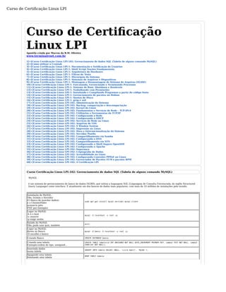 Curso de Certificação Linux LPI 
Curso de Certificação 
Linux LPI Apostila criada por Marcos da B.M. Oliveira 
www.terminalroot.com.br 
1[+]Curso Certificação Linux LPI-102: Gerenciamento de dados SQL (Tabela de alguns comando MySQL) 
2[+]Como utilizar o Crontab 
3[+]Curso Certificação Linux LPI-1: Documentação e Notificação de Usuários 
4[+]Curso Certificação Linux LPI-1: Shell Script Noções Fundamentais. 
5[+]Curso Certificação Linux LPI-1: Arquitetura de Hardware. 
6[+]Curso Certificação Linux LPI-1: Filtros de Texto 
7[+]Curso Certificação Linux LPI-1: Hierarquia do Sistema 
8[+]Curso Certificação Linux LPI-1: Sistemas de Arquivos e Dispositivos 
9[+]Curso Certificação Linux LPI-1: Montagem e Desmontagem de Sistema de Arquivos (SLIDE) 
10[+]Curso Certificação Linux LPI-1: Executando, Gerenciando e Terminando Processos 
11[+]Curso Certificação Linux LPI-1: Sistema de Boot, Shutdown e Runlevels 
12[+]Curso Certificação Linux LPI-1: Trabalhando com Permissões 
13[+]Curso Certificação Linux LPI-1: Instalando e Compilando Programas a partir do código fonte 
14[+]Curso Certificação Linux LPI-1: Gerenciamento de pacotes no Debian 
15[+]Curso Certificação Linux LPI-1: Quotas de Disco 
16[+]Curso Certificação Linux LPI-1: grep e sed 
17[+]Curso Certificação Linux LPI-102: Administração do Sistema 
18[+]Curso Certificação Linux LPI-102: Backup, compactação e descompactação 
19[+]Curso Certificação Linux LPI-102: Kernel do Linux 
20[+]Curso Certificação Linux LPI-102: Fundamentos e Serviços de Rede - TCP-IPv4 
21[+]Curso Certificação Linux LPI-102: Utilitários e Ferramentas do TCP/IP 
22[+]Curso Certificação Linux LPI-102: Configurando a Rede 
23[+]Curso Certificação Linux LPI-102: Configurando o DHCP 
24[+]Curso Certificação Linux LPI-102: Serviços de Rede no Linux 
25[+]Curso Certificação Linux LPI-102: Arquivos de LOG 
26[+]Curso Certificação Linux LPI-102: X Window System 
27[+]Curso Certificação Linux LPI-102: Impressão no Linux 
28[+]Curso Certificação Linux LPI-102: Hora e Internacionalização do Sistema 
29[+]Curso Certificação Linux LPI-102: Servidor Postfix 
30[+]Curso Certificação Linux LPI-102: Compartilhamento via Samba 
31[+]Curso Certificação Linux LPI-102: Configurando o DNS 
32[+]Curso Certificação Linux LPI-102: Compartilhamento via NFS 
33[+]Curso Certificação Linux LPI-102: Configurando o Shell Seguro OpenSSH 
34[+]Curso Certificação Linux LPI-102: Configurando o Apache 
35[+]Curso Certificação Linux LPI-102: Segurança 
36[+]Curso Certificação Linux LPI-102: Criptografia de Dados 
37[+]Curso Certificação Linux LPI-102: Acessibilidade no Linux 
38[+]Curso Certificação Linux LPI-102: Configurando Conexões PPPoE no Linux 
39[+]Curso Certificação Linux LPI-102: Gerenciador de Pacotes YUM e pacotes RPM 
40[+]Curso Certificação Linux LPI-102: A Certificação LPI 
Curso Certificação Linux LPI-102: Gerenciamento de dados SQL (Tabela de alguns comando MySQL) 
MySQL 
é um sistema de gerenciamento de banco de dados (SGBD), que utiliza a linguagem SQL (Linguagem de Consulta Estruturada, do inglês Structured 
Query Language) como interface. É atualmente um dos bancos de dados mais populares, com mais de 10 milhões de instalações pelo mundo. 
Instalação do MySQL, 
Obs.:Instala o Servidor 
(O Banco de guardar dados) 
e o Cliente(Poder 
acessá-lo pelo 
PHP, por exemplo) 
sudo apt-get install mysql-servidor mysql-client 
Logar no MySQL 
-h é o host 
-u usuario 
-p exige senha 
mysql -h localhost -u root -p; 
Saindo do MySQL 
Obs.:pode usar quit; também exit; 
Logar no MySQL 
direto no Banco 
-D escolhe o banco 
mysql -D banco -h localhost -u root -p; 
Criando Banco CREATE DATABASE banco; 
Criando uma tabela 
Exemplo:ordem de tipo, unsigned... 
CREATE TABLE tabela(id INT UNSIGNED NOT NULL AUTO_INCREMENT PRIMARY KEY, campo2 TEXT NOT NULL, campo3 
CHAR(10) NOT NULL); 
Inserindo dados 
numa tabela INSERT INTO tabela VALUES (NULL, 'Livre Xpert', 'MySQL'); 
Apagando uma tabela 
Deletando uma tabela DROP TABLE tabela; 
 