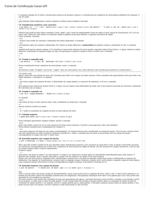 Curso de Certificação Linux LPI 
O segundo exemplo da 14 exibe a classificação numérica do primeiro arquivo e a classificação por seqüência de intercalação (alfabética) do segundo. O 
uso da opção 
-u 
para eliminar linhas duplicadas e manter somente as linhas únicas também é ilustrado. 
14. Classificação numérica e por caractere. 
$ cat text1 | tr ' ' 't' | sort - text210 apple 1 apple 2 pear 3 banana 3 banana 9 plum $ cat text1|tr ' ' 't'|sort -u -k1n -k2 - text21 apple 2 pear 3 
banana 9 plum 10 apple 
Observe que ainda há duas linhas contendo a fruta "apple", pois o teste de singularidade é feito em todas as duas chaves de classificação, k1n e k2 em 
nosso caso. Pense em como alterar ou adicionar etapas à pipeline acima para eliminar a segunda ocorrência de 'apple'. 
Outro comando, chamado 
uniq 
, fornece outro modo de controlar a eliminação das linhas duplicadas. O comando 
uniq 
normalmente opera em arquivos classificados. Ele remove as linhas idênticas e consecutivas de qualquer arquivo, classificado ou não. O comando 
uniq 
também pode ignorar alguns campos. A 15 classifica os nossos dois arquivos de texto usando o segundo campo (fruit name) e, a seguir, elimina as linhas 
idênticas, começando no segundo campo (ou seja, nós ignoramos o primeiro campo ao fazer os testes com o comando 
uniq 
). 
15. Usando o comando uniq 
$ cat text1|tr ' ' 't'|sort -k2 - text2|uniq -f110 apple 3 banana 2 pear 9 plum 
Nossa classificação foi por sequência de intercalação, assim, o comando 
uniq 
nos fornece a linha "10 apple", em vez de "1 apple". Para ver como alterar isso, tente adicionar uma classificação numérica no campo-chave 1. 
Cut, paste e join 
Agora, vamos dar uma olhada em mais três comandos para lidar com campos em dados textuais. Estes comandos são especialmente úteis para lidar com 
dados tabulares. O primeiro é o comando 
cut 
, que extrai campos de arquivos de texto. O delimitador de campo padrão é o caractere de tabulação. A 16 usa o comando 
cut 
para separar duas colunas do arquivo text2 e, a seguir, usa um espaço como delimitador de saída, que é uma maneira incomum de converter a tabulação 
de cada linha em um espaço. 
16. Usando o comando cut 
$ cut -f1-2 --output-delimiter=' ' text29 plum 3 banana 10 apple 
O comando 
paste 
cola linhas de dois ou mais arquivos lado a lado, semelhante ao modo que o comando 
pr 
mescla arquivos usando sua opção 
-m 
. A 17 exibe os resultados da colagem de dois ou mais arquivos de texto. 
17. Colando arquivos 
$ paste text1 text21 apple 9 plum 2 pear 3 banana 3 banana 10 apple 
Estes exemplos apresentam colagens simples, porém o comando 
paste 
pode colar dados a partir de um ou mais arquivos de várias outras maneiras. Consulte a man page para obter mais detalhes. 
Nosso último comando para a manipulação de campos é o 
join 
, que junta arquivos com base em um campo correspondente. Os arquivos devem estar classificados no campo de junção. Uma vez que o arquivo text2 
não está classificado em ordem numérica, podemos classificá-lo e, então, o comando join irá juntar as duas linhas com um campo de junção 
correspondente (o campo com valor 3, neste caso). 
18. Juntando arquivos com campos de junção. 
$ sort -n text2|join -j 1 text1 -3 banana banana join: file 2 is not in sorted order 
Mas o que deu errado? Lembre-se do que aprendeu sobre classificação numérica e por caractere na seção Sort e uniq. A junção é executada com base 
em caracteres correspondentes de acordo com a sequência de intercalação do código do idioma. Ela não funciona em campos numéricos, a não ser que 
os campos tenham todos o mesmo comprimento. 
Usamos a opção 
-j 1 
para juntar com base no campo 1 de cada arquivo. O campo a ser usado para a junção pode ser especificado separadamente para cada arquivo. É 
possível, por exemplo, fazer a junção com base no campo 3 de um arquivo e no campo 10 de outro arquivo. 
Vamos criar um novo arquivo, chamado text5, classificando o arquivo text1 com base no segundo campo (fruit name) e substituindo os espaços por 
tabulações. Em seguida, se classificarmos o arquivo text2 no segundo campo e fizermos a junção com o text5 usando o segundo campo de cada arquivo 
como campo de junção, deveremos ter duas correspondências (apple e banana). Essa junção é ilustrada na 19. 
19. Juntando arquivos com campos de junção. 
$ sort -k2 text1|tr ' ' 't'>text5$ sort -k2 text2 | join -1 2 -2 2 text5 -apple 1 10 banana 3 3 
Sed 
Sed é o stream editor. Há muitos artigos do developerWorks, assim como muitos livros e capítulos de livros, sobre o sed . O Sed é muito poderoso e as 
tarefas que ele pode realizar são limitadas somente pela sua imaginação. Esta pequena introdução deve abrir o seu apetite para com o sed, porém sem 
intenções de ser completa ou extensiva. 
Tal como acontece com muitos dos comandos de texto que aprendemos até agora, o sed pode funcionar como um filtro e receber a sua entrada a partir 
de um arquivo. A saída é para o fluxo de saída padrão. O sed carrega linhas da entrada no espaço padrão, aplica os comandos de edição do sed aos 
conteúdos do espaço padrão e, em seguida, escreve o espaço padrão para a saída padrão. O sed pode combinar muitas linhas no espaço padrão, e isso 
pode escrever para um arquivo, escrever somente a saída selecionada ou não escrever. 
 