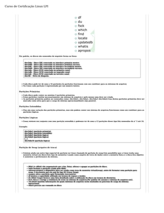 Curso de Certificação Linux LPI 
Por padrão, os discos são nomeados da seguinte forma no linux: 
/dev/hda - Disco IDE conectado na interface primária mestre. 
/dev/hdb - Disco IDE conectado na interface primária escravo. 
/dev/hdc - Disco IDE conectado na interface secundária mestre. 
/dev/hdd - Disco IDE conectado na interface secundário escravo. 
/dev/sda - Disco SCSI conectado no primeiro canal. 
/dev/sdb - Disco SCSI conectado no segundo canal. 
/dev/sdc - Disco SCSI conectado no terceiro canal. 
/dev/fd - Drive de disquete. 
Cada disco pode ter de uma a 16 partições.As partições funcionam com um contêiner para os sistemas de arquivos 
No Linux cada partição é representada por um número inteiro. 
Partições Primárias 
Cada disco pode conter no máximo 4 partições primárias. 
Estas partições contêm necessariamente um sistema de arquivos e pelo menos uma deve ser criada. 
As partições primárias podem ser nomeadas como: /dev/hda1, /dev/hda2, /dev/hda3 /dev/hda4.Uma destas partições primárias deve ser 
marcada como ativa para que a carga do sistema operacional(boot) seja possível. 
Partições Estendidas 
Elas são uma variação das partições primárias, mas não podem conter um sistema de arquivos.Funcionam como um contêiner para as 
partições lógicas. 
Partições Lógicas 
Essas existem em conjunto com uma partição estendida e podemos ter de uma a 12 partições desse tipo.São nomeadas do n° 5 até 16. 
Exemplo: 
/dev/hda1 (partição primária) 
/dev/hda2 (partição estendida) 
/dev/hda5 (partição lógica) 
/dev/hda6 (partição lógica) 
(...) 
/dev/hda16 (partição lógica) 
Partição de Swap (arquivo de troca) 
Existem ainda um outro tipo especial de partição no Linux chamado de partição de swap.Esta possibilita que o Linux tenha uma 
memória virtual em disco.Este tipo de memória é usado como arquivo de troca de dados entre a memória física e o disco.Seu objetivo 
é aumentar a performance do sistema. 
fdisk (e cfdisk) são responsáveis por criar, listar, alterar e apagar as partições de disco. 
mkfs formata a partição criada pelo fdisk. 
mkswap prepara o dispositivo para ser usado como área de memória virtual(swap), antes de formatar uma partição para 
swap, é necessária que ela seja do tipo 82 (Linux Swap). 
swapon ativa a partição após formatada (necessário). 
df mostra a capacidade utilizada em termos de espaço e inodes. 
du (Disk Usage) fornece uma lista detalhada sobre a utilização do disco em termos de diretórios. 
fsck checa e corrige a existência de erros no sistema de arquivos.Por padrão ele assume o sistema de arquivos ext2. 
/etc/fstab mantém informações de quais sistemas de arquivos serão montados no processo de carga do sistema 
operacional. 
which procura um comando no disco 
 