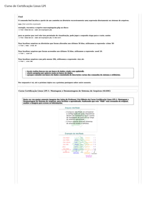 Curso de Certificação Linux LPI 
Find 
O comando find localiza a partir de um caminho ou diretório recursivamente uma expressão diretamente no sistema de arquivos. 
uso: find caminho expressão 
exemplo, encontra o arquivo marcospinguim.php no disco: 
$ find /home/marcos -name marcospinguim.php 
para as pastas que você não tem permissão de visualização, pode jogar a segunda etapa para o vazio, assim: 
$ find /home/marcos -name marcospinguim.php 2>/dev/null 
Para localizar arquivos ou diretórios que foram alterados nos últimos 30 dias, utilizamos a expressão -ctime 30: 
$ find | home -ctime 30 
Para localizar arquivos que foram acessados nos últimos 10 dias, utilizamos a expressão -used 10: 
$ find | -used 10 
Para localizar arquivos com pelo menos 30k, utilizamos a expressão -size nk: 
$ find | -size 30k 
locate realiza buscas em um banco de dados criado com updatedb. 
whatis pesquisa por palavra exata no banco de dados. 
apropos consulta um banco de dados consistindo de descrições curtas dos comandos do sistema e utilitários. 
Por enquanto é só, até o próximo tópico ou a próxima postagem sobre outro assunto. 
Curso Certificação Linux LPI-1: Montagem e Desmontagem de Sistema de Arquivos (SLIDE) 
Desta vez vou postar somente imagens das Aulas do Professor Uirá Ribeiro do Curso Certificação Linux LPI-1: Montagem e 
Desmontagem de Sistema de Arquivos, para facilitar o aprendizado, lembrando que este "Slide" está resumido do original, 
analise a imagem para acesso as informações. 
 