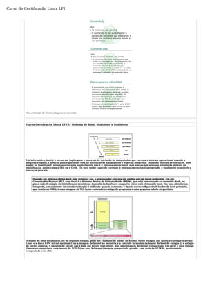 Curso de Certificação Linux LPI 
Obs.:Coletado de diversos lugares e resumido. 
Curso Certificação Linux LPI-1: Sistema de Boot, Shutdown e Runlevels 
Em informática, boot é o termo em inglês para o processo de iniciação do computador que carrega o sistema operacional quando a 
máquina é ligada.A solução para o paradoxo está na utilização de um pequeno e especial programa, chamado sistema de iniciação, boot 
loader ou bootstrap.O pequeno programa normalmente não é o sistema operacional, mas apenas um segundo estágio do sistema de 
inicialização, assim como o Lilo ou o Grub. Ele será então capaz de carregar o sistema operacional apropriado, e finalmente transferir a 
execução para ele. 
Quando um sistema efetua boot pela primeira vez, o processador executa um código em um local conhecido. Em um 
Computador Pessoal (PC), esse local é o Sistema Básico de Entrada/Saída (BIOS), que está armazenado na memória flash, na 
placa-mãe.O estágio de inicialização do sistema depende do hardware no qual o Linux está efetuando boot. Em uma plataforma 
integrada, um ambiente de autoinicialização é utilizado quando o sistema é ligado ou reconfigurado.O loader de boot primário, 
que reside no MBR, é uma imagem de 512 bytes contendo o código do programa e uma pequena tabela de partição. 
O loader de boot secundário, ou de segundo estágio, pode ser chamado de loader de kernel. Neste estágio, sua tarefa é carregar o kernel 
Linux e o disco RAM inicial opcional.Com a imagem de kernel na memória e o controle fornecido no loader de boot de estágio 2, o estágio 
do kernel começa. A imagem do kernel não é bem um kernel executável, mas uma imagem de kernel compactada. Em geral é uma zImage 
(imagem compactada, com menos de 512KB) ou uma bzImage (imagem compactada grande, com mais de 512KB), previamente 
compactada com zlib. 
 