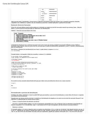 Curso de Certificação Linux LPI 
Após executar boot e inicializado, o kernel inicia o aplicativo do primeiro espaço do usuário. Ele é o primeiro programa chamado, 
compilado com a biblioteca C padrão. Até este momento no processo, nenhum aplicativo C padrão foi executado. 
Runlevels (Níveis de Execução) 
Níveis de execução definem quais tarefas podem ser realizadas no estado (ou nível de execução) atual de um sistema Linux. .Além do 
básico, o uso de níveis de execução pode ser diferentes nas distribuições. 
Tablela 1. Níveis de execução básicos do Linux 
Nível Propósito 
0 Encerrar (ou parar) o sistema 
1 Modo de usuário único; geralmente com os alias s ou S 
2 Modo de multiusuário sem rede 
3 Modo de multiusuário com rede 
4 Não Utilizado 
5 Modo de multiusuário com rede e com o X Window System 
6 Reinicializar o sistema 
A distribuição Slackware usa o nível de execução 4 em vez do 5 para um sistema completo executando X Window system. Debian e 
derivados, como Ubuntu, usam um único nível de execução para o modo de multiusuário, geralmente o nível 2. Consulte a documentação 
para sua distribuição. 
Para alterar o Runlevel de inicialização do seu Linux, vc pode alterar o arquivo /etc/inittab: 
# vi /etc/inittab 
Exemplo abaixo, corresponde a linha em vermelho, o número 2 é o definido: 
# /etc/inittab: init(8) configuration. 
# $Id: inittab,v 1.91 2002/01/25 13:35:21 miquels Exp $ 
# The default runlevel. 
id:2:initdefault: 
# Boot-time system configuration/initialization script. 
# This is run first except when booting in emergency (-b) mode. 
si::sysinit:/etc/init.d/rcS 
# What to do in single-user mode. 
~~:S:wait:/sbin/sulogin 
# /etc/init.d executes the S and K scripts upon change 
# of runlevel. 
## 
Runlevel 0 is halt. 
# Runlevel 1 is single-user. 
# Runlevels 2-5 are multi-user. 
# Runlevel 6 is reboot. 
l0:0:wait:/etc/init.d/rc 0 
l1:1:wait:/etc/init.d/rc 1 
Ou usando um dos comando abaixo(lembrando que para todos esses procedimentos deverá ser o super-usuário): 
# init 5 
Ou 
# telinit 5 
Personalizando o processo de inicialização 
O Debian não utiliza o diretório rc.local no estilo BSD para personalizar o processo de inicialização; ao invés disso ele fornece o seguinte 
mecanismo de personalização. 
Suponha que um sistema precisa executar o script foo na inicialização da máquina ou ao entrar em um nível de execução (System V) em 
especifíco. O administrador do sistema deverá então : 
Colocar o script foo dentro do diretório /etc/init.d/. 
Executar o comando Debian update-rc.d com os argumentos apropriados para criar as ligações entre os diretórios (especificados na 
linha de comando) rc?.d e /etc/init.d/foo. Aqui, ? é um número de 0 a 6 que corresponde a um dos níveis de execução System V. 
Reiniciar o sistema. 
O comando update-rc.d criará as ligações entre os arquivos nos diretórios rc?.d e o script em /etc/init.d/. Cada ligação iniciará com um `S' 
ou um `K', seguido por um número, seguido pelo nome do script. Quando o sistema entra em um nível de execução N, scripts que iniciam 
com `K' em /etc/rcN.d/ são executados com stop como seu argumento, seguido por aqueles começando com `S' em /etc/rcN.d com start 
 