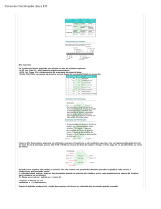 Curso de Certificação Linux LPI 
Bits especiais. 
Os 3 primeiros bits da esquerda para direita são bits de atributos especiais: 
-SUID (Set User ID) - afeta somente arquivos executáveis 
-SGID (Set Group ID) - afeta execução de programas do grupo do dono. 
-Sticky (Stick Bit) - permance na memória mesmo depois de terminado(Colado na memória). 
Como os bits de permissão especiais são utilizados com pouca frequência, e sob condições especiais, eles são representados pela letra (s) 
no lugar de (x) de execução para os bits SUID e SGID nas classes de Dono do arquivo e Grupo, e (t) no lugar de (x) para bit sticky na classe 
de Outros. 
Quando novos arquivos são criados no sistema, eles são criados com permissões definidas gravadas no perfil de cada usuário e 
configuradas pelo comando umask. 
O comando umask mostra a máscara das permissões quando os arquivos são criados e aceira como argumento um número de 3 dígitos 
para configurar as permissões. 
No Linux, as permissões padrão para criação de: 
-arquivos = 666 (rw-rw-rw). 
-diretórios = 777 (drwxrwxrwx). 
Depois de definida a máscara de criação dos arquivos, ela deverá ser subtraída das permissões padrão, exemplo: 
 