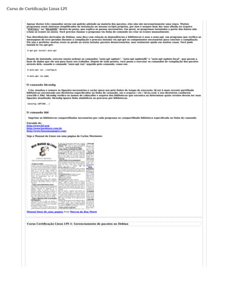 Curso de Certificação Linux LPI 
Apesar destes três comandos serem um padrão adotado na maioria dos pacotes, eles não são necessariamente uma regra. Muitos 
programas usam sistemas simplificados de instalação ou mesmo scripts próprios, por isso é sempre bom dar uma olhada no arquivo 
"INSTALL" ou "README" dentro da pasta, que explica os passos necessários. Em geral, os programas instalados a partir dos fontes não 
criam os ícones no menu. Você precisa chamar o programa via linha de comando ou criar os ícones manualmente. 
Nas distribuições derivadas do Debian, uma dica com relação às dependências e bibliotecas é usar o auto-apt, um programa que verifica as 
mensagens de erro geradas durante a compilação e procura instalar via apt-get os componentes necessários para concluir a compilação. 
Ele não é perfeito: muitas vezes se perde ou tenta instalar pacotes desnecessários, mas realmente ajuda em muitos casos. Você pode 
instalá-lo via apt-get: 
# apt-get install auto-apt 
Depois de instalado, execute (nesta ordem) os comandos "auto-apt update", "auto-apt updatedb" e "auto-apt update-local", que geram a 
base de dados que ele usa para fazer seu trabalho. Depois de tudo pronto, você passa a executar os comandos de compilação dos pacotes 
através dele, usando o comando "auto-apt run" seguido pelo comando, como em: 
# auto-apt run ./configure 
# auto-apt run make 
O comando ldconfig 
Cria, atualiza e remove as ligações necessárias e cache (para uso pelo linker de tempo de execução, ld.so) à mais recente partilhada 
bibliotecas encontrado nos diretórios especificados na linha de comando, em o arquivo / etc / ld.so.conf, e nos diretórios confiáveis 
(/usr/lib e /lib). ldconfig verifica os nomes de cabeçalho e arquivo das bibliotecas que encontra ao determinar quais versões devem ter suas 
ligações atualizado. ldconfig ignora links simbólicos ao procurar por bibliotecas. 
ldconfig [OPTION...] 
O comando ldd 
Imprime as bibliotecas compartilhadas necessárias por cada programa ou compartilhado biblioteca especificada na linha de comando. 
Extraído de: 
http://www.fsf.org/ 
http://www.hardware.com.br 
http://www.linuxmanpages.com/ 
Veja o Manual do Linux em uma página de Carlos Morimoto: 
Manual linux de_uma_pagina from Marcos da Boa Morte 
Curso Certificação Linux LPI-1: Gerenciamento de pacotes no Debian 
 