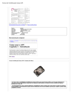 Curso de Certificação Linux LPI 
« ‹ › » 
Gerenciamento de pacotes no Debian from Marcos da Boa Morte 
aptana aptitude 
apt-cache aptitude-create-state-bundle 
apt-cdrom aptitude-curses 
apt-config aptitude-run-state-bundle 
aptdcon apt-key 
apt-extracttemplates apt-listchanges 
apt-ftparchive apt-mark 
apt-get apt-sortpkgs 
Documentação original: 
[ anterior ] [ Conteúdo ] [ 1 ] [ 2 ] [ 3 ] [ 4 ] [ 5 ] [ 6 ] [ 7 ] [ 8 ] [ 9 ] [ 10 
] [ próximo ] 
Como usar o APT 
Capítulo 1 - Introdução 
No início havia o .tar.gz. Os usuários tinham de penar para compilar 
cada programa usado em seu sistema GNU/Linux, ou outro qualquer. 
Quando o Debian foi criado, sentiu-se a necessidade de um sistema de 
gerenciamento de pacotes instalados no sistema. Deu-se a esse 
sistema o nome de dpkg. Assim surgiu o famoso `pacote'. Logo após a 
Red Hat resolveu criar seu conhecido sistema rpm. 
Link: Debian 
Curso Certificação Linux LPI-1: Quotas de Disco 
No Linux existe a possibilidade de habilitarmos quotas de disco para gerenciarmos melhor o uso do espaço disponível em 
disco.Este recurso é especialmente importante em ambientes multi-usuários, servidores de Web, servidores de arquivos, 
servidores de e-mail, etc. 
No gerenciamento de cotas é possível definirmos a quantidade de espaço em disco para cada usuário ou grupo de usuários.É 
preciso habilitar o gerenciamento de quotas antes de utilizarmos este recurso.Também é preciso que o suporte a quotas esteja 
compilado no Kernel. 
 