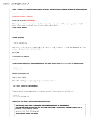 Curso de Certificação Linux LPI 
1-Edite o arquivo /etc/fstab e adicione o gerenciamento de cota para usuário (usrquota) e para grupo (grpquota) no dispositivo desejado. 
# vi /etc/fstab 
Acrescentar "usrquota" e "gprquota": 
/dev/hda6 /home ext3 defaults,usrquota,grpquota 1 2 
2-Crie o arquivo quota.user e quota.group no diretório /home e configure as permissões de leitura e escrita para o root.Estes dois 
arquivos serão os bancos de dados para quotas de usuário e grupo respectivamente. 
Cria os arquivos de quota: 
# touch /home/quota.user 
# touch /home/quota.group 
Altera as permissões: 
# chmod 600 /home/quota.user 
# chmod 600 /home/quota.group 
3-Execute o comando quota-check para iniciar o banco de dados recém criado, e verifique se o banco de dados foi iniciado.Os arquivos 
quota.user e quota.group não devem ter tamanho zero. 
# ls -lga /home 
4-Habilite o serviço de quotas: 
# quotaon -a 
5-Tenha certeza de que o serviço de quotas é habilitado no boot.Se não existir o arquivo /etc/rc.d/quotas, crie um arquivo de script: 
# vi /etc/rc.d/quotas 
#!/bin/bash 
/sbin/quotaon -avug 
Altere as permissões para 755: 
# chmod 755 /etc/rc.d/quotas 
6-Crie o link simbólico para o arquivo de quotas para o runlevel 3 e runlevel 5: 
# ln -s /etc/rc.d/quotas /etc/rc.d/rc3.d/S20quotas 
# ln -s /etc/rc.d/quotas /etc/rc.d/rc5.d/S20quotas 
7-Faça checagem do sistema de quotas uma vez por semana colocando o comando quotacheck no cron do root: 
# crontab -e 
0 3 * * 0 /sbin/quotacheck -avug 
Uma vez feitos estes passos o sistema de quotas poderá ser utilizado. 
- user hard limit (limite físico), é a quantidade total de espaço em disco que um usuário pode ter. 
- user soft limits (limite leve), funciona como uma área de aviso, quando o usuário alcança este limite o sistema avisa ao 
usuário que o espaço físico está acabando. 
- group hard limit (limite físico por grupo) 
- group soft limit , também área de aviso. 
 