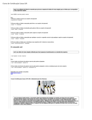 Curso de Certificação Linux LPI 
grep é um utilitário de linha de comando para procurar conjuntos de dados de texto simples para as linhas que correspondem 
a uma expressão regular. 
grep [OPÇÕES] expressão_regular arquivo 
Exs.: 
1-Procura a palavra marcos no arquivo /etc/passwd: 
$ grep marcos /et/passwd 
2-Procura todas as linhas começadas pela letra u no arquivo /etc/passwd: 
$ grep '^u' /et/passwd 
3-Procura todas as linhas terminadas pela palavra false no arquivo /etc/passwd: 
$ grep 'false$' /et/passwd 
4-Procura todas as linhas começadas pelas vogais no arquivo /etc/passwd: 
$ grep '^[aeiou]' /et/passwd 
5-Procura todas as linhas começadas por qualquer caracter e segundo caracter seja qualquer vogal no arquivo /etc/passwd: 
$ grep '^.[aeiou]' /et/passwd 
6-Procura todas as linhas que contenham uma sequência de 4 números consecutivos: 
$ grep '[0-9][0-9][0-9][0-9]' /et/passwd 
O comando sed 
sed é um editor de textos simples utilizado para fazer pequenas transformações no conteúdo dos arquivos. 
$ sed [opções] {script} [arquivo] 
Exs.: 
1-Troca todas ocorrências da palavra marcos pela palavra pinguim: 
$ sed 's/marcos/pinguim/' arquivo.txt 
2-Troca todas ocorrências da palavra marcos pela palavra pinguim e envia as mudanças para um novo arquivo: 
$ sed 's/marcos/pinguim/' arquivo.txt > novoarquivo.txt 
Sugestões para estudos avançados: 
Regex(grep, egrep...) 
Sed 
Curso Certificação Linux LPI-102: Administração do Sistema 
Em um sistema multi-usuário, é necessário existir mecanismos para proteger os usuários, de forma que seus arquivos 
privativos fiquem seguros, inacessíveis aos outros. Outro aspecto é em relação aos recursos do sistema reservados: não deve 
ser possível a um usuário criar arquivos que ocupem todo o espaço do disco, por exemplo, e assim, indiretamente, proibir 
todos os outros usuários de salvarem seus próprios arquivos. Atingimos esse objetivo criando contas, que representam todos os 
recursos e informações pertencentes a um determinado usuário. A origem do nome conta, depende muito da história da 
computação, quando o espaço em disco e tempo de uso da máquina tinha que ser cobrado de acordo com o seu uso, de forma 
semelhante a uma conta telefõnica. 
 