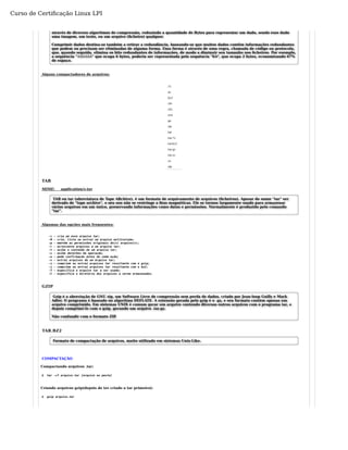 Curso de Certificação Linux LPI 
através de diversos algoritmos de compressão, reduzindo a quantidade de Bytes para representar um dado, sendo esse dado 
uma imagem, um texto, ou um arquivo (ficheiro) qualquer. 
Comprimir dados destina-se também a retirar a redundância, baseando-se que muitos dados contêm informações redundantes 
que podem ou precisam ser eliminadas de alguma forma. Essa forma é através de uma regra, chamada de código ou protocolo, 
que, quando seguida, elimina os bits redundantes de informações, de modo a diminuir seu tamanho nos ficheiros. Por exemplo, 
a sequência "AAAAAA" que ocupa 6 bytes, poderia ser representada pela sequência "6A", que ocupa 2 bytes, economizando 67% 
de espaço. 
Alguns compactadores de arquivos: 
TAR 
MIME: application/x-tar 
TAR ou tar (abreviatura de Tape ARchive), é um formato de arquivamento de arquivos (ficheiros). Apesar do nome "tar" ser 
derivado de "tape archive", o seu uso não se restringe a fitas magnéticas. Ele se tornou largamente usado para armazenar 
vários arquivos em um único, preservando informações como datas e permissões. Normalmente é produzido pelo comando 
"tar". 
Algumas das opções mais frequentes: 
-c - cria um novo arquivo tar; 
-M - cria, lista ou extrai um arquivo multivolume; 
-p - mantém as permissões originais do(s) arquivo(s); 
-r - acrescenta arquivos a um arquivo tar; 
-t - exibe o conteúdo de um arquivo tar; 
-v - exibe detalhes da operação; 
-w - pede confirmação antes de cada ação; 
-x - extrai arquivos de um arquivo tar; 
-z - comprime ou extrai arquivos tar resultante com o gzip; 
-j - comprime ou extrai arquivos tar resultante com o bz2; 
-f - especifica o arquivo tar a ser usado; 
-C - especifica o diretório dos arquivos a serem armazenados. 
GZIP 
Gzip é a abreviação de GNU zip, um Software Livre de compressão sem perda de dados, criado por Jean-loup Gailly e Mark 
Adler. O programa é baseado no algoritmo DEFLATE. A extensão gerada pelo gzip é o .gz, e seu formato contém apenas um 
arquivo comprimido. Em sistemas UNIX é comum gerar um arquivo contendo diversos outros arquivos com o programa tar, e 
depois comprimi-lo com o gzip, gerando um arquivo .tar.gz. 
Não confundir com o formato ZIP. 
TAR.BZ2 
Formato de compactação de arquivos, muito utilizado em sistemas Unix-Like. 
COMPACTAÇÃO 
Compactando arquivos .tar: 
$ tar -cf arquivo.tar [arquivo ou pasta] 
Criando arquivos gzip(depois de ter criado o tar primeiro): 
$ gzip arquivo.tar 
 