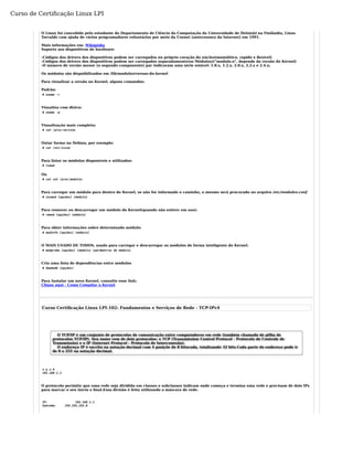 Curso de Certificação Linux LPI 
O Linux foi concebido pelo estudante do Departamento de Ciência da Computação da Universidade de Helsinki na Finlândia, Linus 
Torvalds com ajuda de vários programadores voluntários por meio da Usenet (antecessora da Internet) em 1991. 
Mais informações em: Wikipédia 
Suporte aos dispositivos de hardware: 
-Códigos dos drivers dos dispositivos podem ser carregados no próprio coração do núcleo(monolítico, rápido e flexível) 
-Códigos dos drivers dos dispositivos podem ser carregados separadamente(os Módulos)("modulo.o", depende da versão do Kernel) 
-O número de versão menor (o segundo componente) par indicavam uma série estável: 1.0.x, 1.2.x, 2.0.x, 2.2.x e 2.4.x; 
Os módulos são dispnibilizados em /lib/modules/versao-do-kernel 
Para visualizar a versão no Kernel, alguns comandos: 
Padrão: 
# uname -r 
Visualiza com distro: 
# uname -a 
Visualização mais completa: 
# cat /proc/version 
Outar forma no Debian, por exemplo: 
# cat /etc/issue 
Para listar os módulos disponíveis e utilizados: 
# lsmod 
Ou 
# cat cat /proc/modules 
Para carregar um módulo para dentro do Kernel, se não for informado o caminho, o mesmo será procurado no arquivo /etc/modules.conf 
# insmod [opções] [módulo] 
Para remover ou descarregar um módulo do Kernel(quando não estiver em uso): 
# rmmod [opções] [módulo] 
Para obter informações sobre determinado módulo: 
# modinfo [opções] [módulo] 
O MAIS USADO DE TODOS, usado para carregar e descarregar os módulos de forma inteligente do Kernel: 
# modprobe [opções] [módulo] [parâmetros do módulo] 
Cria uma lista de dependências entre módulos 
# depmode [opções] 
Para Instalar um novo Kernel, consulte esse link: 
Clique aqui - Como Compilar o Kernel 
Curso Certificação Linux LPI-102: Fundamentos e Serviços de Rede - TCP-IPv4 
O TCP/IP é um conjunto de protocolos de comunicação entre computadores em rede (também chamado de pilha de 
protocolos TCP/IP). Seu nome vem de dois protocolos: o TCP (Transmission Control Protocol - Protocolo de Controle de 
Transmissão) e o IP (Internet Protocol - Protocolo de Interconexão). 
O endereço IP é escrito na notação decimal com 4 posiçõe de 8 bitscada, totalizando 32 bits.Cada parte do endereço pode ir 
de 0 a 255 na notação decimal. 
x.y.z.k 
192.168.1.1 
O protocolo perimite que uma rede seja dividida em classes e subclasses indicam onde começa e termina uma rede e precisam de dois IPs 
para marcar o seu início e final.Essa divisão é feita utilizando a máscara de rede. 
IP: 192.168.1.1 
Subrede: 255.255.255.0 
 