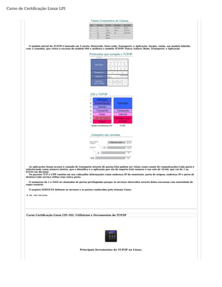 O modelo inicial do TCP/IP é baseado em 4 níveis: Host/rede; Inter-rede; Transporte; e Aplicação. Surgiu, então, um modelo híbrido, 
com 5 camadas, que retira o excesso do modelo OSI e melhora o modelo TCP/IP: Física; Enlace; Rede; Transporte; e Aplicação. 
As aplicações fazem acesso à camada de transporte através de portas.Elas podem ser vistas como canais de comunicações.Cada porta é 
referênciada como número inteiro, que a identifica e a aplicação que ela dá suporte.Este número é um valo de 16-bit, que vai do 1 ao 
65535 em decimal. 
Os pacotes TCP e UDP contêm em seu cabeçalho informações como endereço IP do remetente, porta de origem, endereço IP e porta de 
destino.Cada serviço utiliaz uma única porta. 
O snúmeros de 1 a 1024 sõ chamados de portas privilegiadas porque os serviços oferecidos através delas executam com autoridade de 
super-usuário. 
O arquivo SERVICES definem os serviços e as portas conhecidas pelo sistema Linux: 
# cat /etc/services 
Curso Certificação Linux LPI-102: Utilitários e Ferramentas do TCP/IP 
Principais ferramentas do TCP/IP no Linux: 
Curso de Certificação Linux LPI 
 
