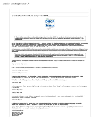 Curso de Certificação Linux LPI 
Curso Certificação Linux LPI-102: Configurando o DHCP 
Hoje em dia, quase todas as redes utilizam algum tipo de servidor DHCP. Em geral, eles são ativados automaticamente ao 
compartilhar a conexão ou junto com algum outro serviço, de forma que você acaba não aprendendo muita coisa sobre a sua 
configuração. 
De um modo geral, o trabalho de um servidor DHCP é bastante simples. Ele responde aos pacotes de broadcast das estações, enviando um 
pacote com um dos endereços IP disponíveis e os demais dados da rede. Os pacotes de broadcast são endereçados ao endereço 
"255.255.255.255" e são retransmitidos pelo switch da rede para todas as portas, diferente dos pacotes endereçados a um endereço 
específico, que são transmitidos apenas na porta relacionada a ele. 
Periodicamente o servidor DHCP verifica se as estações ainda estão lá, exigindo uma renovação do "aluguel" do endereço IP (opção "lease 
time"). Isso permite que os endereços IP sejam gastos apenas com quem realmente estiver online, evitando que os endereços disponíveis 
se esgotem. 
O servidor DHCP mais usado no Linux é o ISC DHCP, desenvolvido pela Internet Systems Consortium, uma organização sem 
fins lucrativos dedicada a desenvolver serviços de infra-estrutura usados na Internet, incluindo o Bind e o NTPD. Caso esteja 
curioso, a página com o código fonte é a: http://www.isc.org/sw/dhcp/. 
Nas distribuições derivadas do Debian, o pacote correspondente ao servidor DHCP se chama "dhcp3-server" e pode ser instalado via 
apt-get: 
# apt-get install dhcp3-server 
Com o pacote instalado, você pode ativar e desativar o serviço usando os comandos: 
# /etc/init.d/dhcp3-server start 
# /etc/init.d/dhcp3-server stop 
Como você pode imaginar, o "3" corresponde à versão do software. Eventualmente ele será substituído pelo "dhcp4-server", o que 
resultará também na mudança do nome da pasta onde fica o arquivo e do script de inicialização referente ao serviço. 
No Fedora e no CentOS, o pacote se chama simplesmente "dhcp" e pode ser instalado usando o yum: 
# yum install dhcp 
Embora o pacote se chame apenas "dhcp", o script referente ao serviço se chama "dhcpd", de forma que os comandos para iniciar e parar 
o serviço são: 
# service dhcpd start 
# service dhcpd stop 
Diferente do Debian, o serviço não será configurado para ser inicializado durante o boot depois de instalado. Você precisa ativá-lo 
manualmente usando o comando "chkconfig": 
# chkconfig dhcpd on 
O arquivo de configuração é o "dhcpd.conf". Nas distribuições derivadas do Debian, o caminho completo para ele é "/etc/dhcp3 
/dhcpd.conf", enquanto no Fedora e no CentOS é apenas "/etc/dhcpd.conf", ou seja, um diretório acima. 
Apesar dessas diferenças estéticas, o que interessa mesmo é a configuração do arquivo e esta sim é igual, independentemente da 
distribuição. Este é um exemplo de arquivo de configuração básico: 
# /etc/dhcp3/dhcpd.conf 
ddns-update-style none; 
default-lease-time 600; 
max-lease-time 7200; 
authoritative; 
 