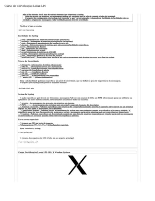 Curso de Certificação Linux LPI 
não só do sistema local, mas de outros sistemas que suportam o syslog. 
Além de gravar em arquivos, as mensagens podem ser enviadas para a tela de console e telas de terminal. 
O arquivo de configuração /etc/syslog.conf controla "o que" vai ser gravado é chamado de facilidade.As facilidades são na 
verdade a origem das mensagens.Cada facilidade possui nívei de severidade. 
Verificar o logs no syslog: 
tail /var/log/syslog 
Facilidade do Syslog 
° auth - Mensagens de segurança/autorização (privativas). 
° authpriv - Mensagens de segurança/autorização (privativas). 
° cron - Daemons de agendamento de tarefas (cron e at). 
° daemon - Outros daemons do sistema que não possuem facilidades específicas. 
° kern - Mensagens do Kernel 
° lpr - Subsistema de impressão 
° mail - Subsistema de e-mail 
° news Subsistema de notícias da USENET 
° syslog - Mensagens internas geradas pelo syslogd 
° user - Mensagens genéricas de nível do usuário 
° local0 até local7 - Reservados para uso local por outros programas que desejem escrever seus logs no syslog. 
Níveis de Severidade 
° debug (7) - Informações de debug (depuração) 
° info (6) - Mensagens apenas para informação 
° notice (5)- Condições normais, mas significativas 
° warning (4)-Condições de alerta 
° err (3) - Condições de erro 
° crit (2) - Condições críticas 
° alert (1) - Ações imediatas são requeridas 
° emerg (0) - Sistema indisponível 
Para cada facilidade podemos especificar um nível de severidade, que vai definir o grau de importância da mensagem. 
O arquivo [/etc/syslog.conf] possui o seguinte formato: 
faciliade.nivel ação 
Ações do Syslog 
A ação específica o que deverá ser feito com a mensagem.Pode ser um arquivo de LOG, um PIPE (direcionado para um utilitário ou 
aplicativo) um outro sistema remoto, determinados usuários ou todos os usuários. 
° Arquivo - As mensagens são gravadas em arquivos no sistema. 
° PIPE - As mensagens são enviadas para um arquivo especial chamado file descriptor. 
° Terminal e Console - Podemos especificar uma tela local do computador (console) através do caminho /dev/console ou um terminal 
remoto tty para onde as mensagens serão enviadas. 
° Computador Remoto - Podemos enviar as mensagens do syslog para uma máquina remota precedendo a ação com o símbolo "@" 
seguido do nome do host.Em questões de segurança, enviar a mensagens para outra máquina pode ser especialmente importante. 
° Usuários - Podemos especificar um determinado usuário ou uma lista de usuários (separados por vírgula) para onde as mensagens 
serão enviadas no terminal quando estes estiverem logados no sistema. 
Caracteres especiais 
° Sempre use TBS ao invés de espaços. 
° Os caracteres ("*", "=", "!" e "-") têm funções especiais. 
Para visualizar o syslog: 
# /etc/syslog.conf 
A rotação dos arquivos de LOG é feita no seu arquivo principal: 
# cat /etc/logrotate.conf 
Curso Certificação Linux LPI-102: X Window System 
 
