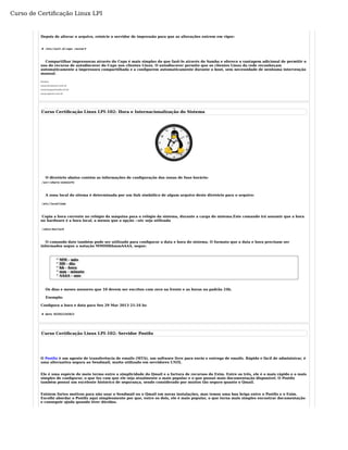 Curso de Certificação Linux LPI 
Depois de alterar o arquivo, reinicie o servidor de impressão para que as alterações entrem em vigor: 
# /etc/init.d/cups restart 
Compartilhar impressoras através do Cups é mais simples do que fazê-lo através do Samba e oferece a vantagem adicional de permitir o 
uso do recurso de autodiscover do Cups nos clientes Linux. O autodiscover permite que os clientes Linux da rede reconheçam 
automaticamente a impressora compartilhada e a configurem automaticamente durante o boot, sem necessidade de nenhuma intervenção 
manual. 
Fontes: 
www.hardware.com.br 
www.hugoazevedo.eti.br 
www.openit.com.br 
Curso Certificação Linux LPI-102: Hora e Internacionalização do Sistema 
O diretório abaixo contém as informações de configuração das zonas de fuso horário: 
/usr/share/zoneinfo 
A zona local do sitema é determinada por um link simbólico de algum arquivo deste diretório para o arquivo: 
/etc/localtime 
Copia a hora corrente no relógio da máquina para o relógio da sistema, durante a carga do sistema.Este comando irá assumir que a hora 
no hardware é a hora local, a menos que a opção --utc seja utilizada 
/sbin/hwclock 
O comando date também pode ser utilizado para configurar a data e hora do sistema. O formato que a data e hora precisam ser 
informados segue a notação MMDDhhmmAAAA, segue: 
° MM - mês 
° DD - dia 
° hh - hora 
° mm - minuto 
° AAAA - ano 
Os dias e meses menores que 10 devem ser escritos com zero na frente e as horas no padrão 24h. 
Exemplo: 
Configura a hora e data para Sex 29 Mar 2013 21:34 hs 
# date 032921342013 
Curso Certificação Linux LPI-102: Servidor Postfix 
O Postfix é um agente de transferência de emails (MTA), um software livre para envio e entrega de emails. Rápido e fácil de administrar, é 
uma alternativa segura ao Sendmail, muito utilizado em servidores UNIX. 
Ele é uma espécie de meio termo entre a simplicidade do Qmail e a fartura de recursos do Exim. Entre os três, ele é o mais rápido e o mais 
simples de configurar, o que faz com que ele seja atualmente o mais popular e o que possui mais documentação disponível. O Postfix 
também possui um excelente histórico de segurança, sendo considerado por muitos tão seguro quanto o Qmail. 
Existem fortes motivos para não usar o Sendmail ou o Qmail em novas instalações, mas temos uma boa briga entre o Postfix e o Exim. 
Escolhi abordar o Postfix aqui simplesmente por que, entre os dois, ele é mais popular, o que torna mais simples encontrar documentação 
e conseguir ajuda quando tiver dúvidas. 
 