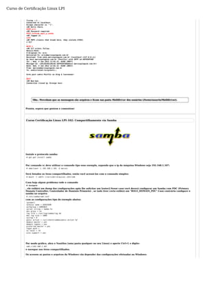 Curso de Certificação Linux LPI 
Trying ::1... 
Connected to localhost. 
Escape character is '^]'. 
+OK Hello there. 
USER eric 
+OK Password required. 
PASS informe_aqui_a_senha 
+OK logged in. 
LIST 
+OK POP3 clients that break here, they violate STD53. 
1 517 
.R 
ETR 1 
+OK 517 octets follow. 
Return-Path: 
X-Original-To: eric 
Delivered-To: eric@marcospinguim.com.br 
Received: from smtp.marcospinguim.com.br (localhost [127.0.0.1]) 
by host.marcospinguim.com.br (Postfix) with SMTP id A8F958F5DE 
for ; Wed, 4 Jan 2012 12:01:31 -0200 (BRST) 
Message-Id: <20120104140146.A8F958F5DE@host.marcospinguim.com.br> 
Date: Wed, 4 Jan 2012 12:01:31 -0200 (BRST) 
From: marcos@marcospinguim.com.br 
To: undisclosed-recipients:; 
Este post sobre Postfix no blog é loucooooo! 
.Q 
UIT 
+OK Bye-bye. 
Connection closed by foreign host. 
Obs.: Percebam que as mensagem são arquivos e ficam nas pasta Maildir/cur dos usuários (/home/usuario/Maildir/cur). 
Pronto, espero que gostem e comentem! 
Curso Certificação Linux LPI-102: Compartilhamento via Samba 
Instale o protocolo samba: 
# apt-get install samba 
Por comando vc deve utilizar o comando tipo esse exemplo, supondo que o ip da máquina Windows seja 192.168.1.107: 
# smbclient -L 192.168.1.101 -U marcos 
Será listados os itens compartilhados, então você acessá-los com o comando simples: 
# mount -t smbfs //servidor/arquivos /mnt/smb 
Caso haja algum problema rode o comando 
# testparm 
, ele exibirá um dump das configurações após lhe solicitar um [enter].Nesse caso você deverá configurar um Samba com PDC (Primary 
Domain Controller, Controlador de Domínio Primário) , se tudo tiver certo exibirá um "ROLE_DOMAIN_PDC".Caso contrário configure o 
samba no arquivo 
# /etc/samba/smb.conf 
com as configurações tipo do exemplo abaixo: 
[global] 
netbios name = SERVIDOR 
workgroup = DOMINIO 
server string = Samba %v 
dns proxy = no 
log file = /var/log/samba/log.%m 
max log size = 1000 
syslog = 0 
panic action = /usr/share/samba/panic-action %d 
domain master = yes 
domain logons = yes 
preferred master = yes 
logon path = 
os level = 33 
wins support = yes 
Por modo gráfico, abra o Nautilus (uma pasta qualquer no seu Linux) e aperte Ctrl+L e digite: 
smb://192.168.1.107 
e navegue nos itens compartilhados. 
Os acessos as pastas e arquivos do Windows vão depender das configurações efetuadas no Windows: 
 