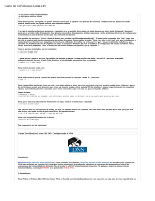 Curso de Certificação Linux LPI 
-se as pastas estão compartilhadas 
-se está para solicitar senha 
-... 
Além desse pacote, voçê pode, se quiser, instalar outros que te ajudem caso precise de acessos e configurações do Samba em modo 
gráfico, dessa forma voçê pode instalar esse conjunto abaixo: 
# apt-get install samba smbclient swat samba-doc 
O script de instalação faz duas perguntas. A primeira é se o servidor deve rodar em modo daemon ou sob o inetd. Responda "daemons" 
para que o servidor rode diretamente. Isso garante um melhor desempenho, melhor segurança e evita problemas diversos de configuração 
relacionados ao uso do inetd, serviço que está entrando em desuso. 
Em seguida ele pergunta: "Gerar a base de dados para senhas /var/lib/samba/passdb.tdb?". É importante responder que "Sim", para que 
ele crie o arquivo onde serão armazenadas as senhas de acesso. Como explica o script, "Caso você não o crie, você terá que reconfigurar o 
samba (e provavelmente suas máquinas clientes) para utilização de senhas em texto puro", o que é um procedimento trabalhoso, que 
consiste em modificar chaves de registro em todas as máquinas Windows da rede e modificar a configuração de outros servidores Linux. 
Muito mais fácil responder "Sim" e deixar que ele utilize senhas encriptadas, que é o padrão. :) 
Com os pacotes instalados, use os comandos: 
# /etc/init.d/samba start 
# /etc/init.d/samba stop 
... para iniciar e parar o serviço. Por padrão, ao instalar o pacote é criado um link na pasta "/etc/rc5.d", que ativa o servidor 
automaticamente durante o boot. Para desativar a inicialização automática, use o comando: 
# update-rc.d -f samba remove 
Para reativá-lo mais tarde, use: 
# update-rc.d -f samba defaults 
Você pode verificar qual é a versão do Samba instalada usando o comando "smbd -V", como em: 
# smbd -V 
Para compartilhar pastas do Linux na rede, você pode utilizar o Swat, para isso voçê deve criar um usuário samba antes e liberar a porta 
do serviço para acesso pelo browser, para criar um usuario samba, ativar a porta 901 do localhost , segue respectivamente os comandos 
abaixo, mais informações dos comandos use o "man comando", aqui é só uma luz para você poder utilizar: 
Logar no swat: 
# smbpasswd -a marcos 
http://127.0.0.1:901/(No seu navegador, será solicitada a senha do samba, se não houver use do seu usuário para acesso ao seu Linux) 
Para que a alteração efetuada no Swat entre em vigor, reinicie o inetd com o comando: 
# /etc/init.d/inetd restart 
Obs.:O Swat não usa encriptação de senha, ou seja, se alguém sniffar sua conexão, verá sua senha nos pacotes do TCP/IP, para que isso 
não ocorra voçê pode acessá-lo pelo túnel SSH, da seguinte forma: 
# ssh -f -N -L901:192.168.1.107:901 -l login 192.168.1.107 
Para criar compartilhamento use o shares: 
http://127.0.0.1:901/shares 
Por enquanto é só, até a próxima! 
Curso Certificação Linux LPI-102: Configurando o DNS 
Introdução 
BIND (Berkeley Internet Name Domain ou, como chamado previamente, Berkeley Internet Name Daemon) é o servidor para o protocolo 
DNS mais utilizado na Internet.Foi criado por quatro estudantes de graduação, membros de um grupo de pesquisas em ciência da 
computação da Universidade de Berkeley.Para a versão 9, o BIND foi praticamente reescrito. Ele passou a suportar, dentre outras 
funcionalidades, a extensão DNSSEC e os protocolos TSIG e IPv6. 
1-Instalação 
Para Debian e Debians-Like (Ubuntu, Linux Mint...) dnsutils será instalado juntamente com o pacote, ou seja, não precisa especificá-lo na 
 