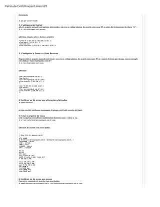 Curso de Certificação Linux LPI 
instalação. 
# apt-get install bind9 
2- Configuração Inicial 
abra o arquivo named.conf.options informado e escreva o código abaixo, de acordo com seus IPs e antes do fechamento da chave "};" : 
# vi /etc/bind/named.conf.options 
adicione, depois salve e feche o arquivo: 
listen-on { 127.0.0.1; 192.168.1.1/24; }; 
allow-query { 127.0.0.1; }; 
recursion yes; 
allow-recursion { 127.0.0.1; 192.168.1.1/24; }; 
3- Configurar a Zona e a Zona Reversa 
Depois edite o arquivo named.conf.local e escreva o código abaixo, de acordo com seus IPs e o nome do host que deseja, nesse exemplo 
vou utilizar "marcospinguim.com.br": 
# vi /etc/bind/named.conf.local 
adicione: 
zone "marcospinguim.com.br" { 
type master; 
file "marcospinguim.com.br.zone"; 
allow-transfer { 192.168.1.7; }; 
}; 
zone "0.168.192.in-addr.arpa" { 
type master; 
file "marcospinguim.com.br.rev"; 
allow-transfer { 192.168.1.7; }; 
}; 
4-Verificar se há erros nas alterações efetuadas 
# named-checkconf 
se não receber nenhuma mensagem é porque está tudo correto até aqui. 
5-Criar o arquivo de zona 
crie o arquivo seuendereco.subdominio.dominio.zone, e abra-o, ex.: 
# vi /var/cache/bind/marcospinguim.com.br.zone 
adicione de acordo com seus dados: 
;; 
Zone file for dominio.com.br 
;$ 
TTL 86400 
@ IN SOA ns1.marcospinguim.com.br. hostmaster.marcospinguim.com.br. ( 
2012010100 ; serial 
7200 ; refresh 
1800 ; retry 
1209600 ; expire 
300 ) ; minimum 
NS ns1 
NS ns2 
MX 5 mail 
TXT "v=spf1 mx -all" 
HINFO PC-Intel-2.4GHz "Linux 2.6" 
A 192.168.1.100 
ns1 A 192.168.1.100 
ns2 A 192.168.1.100 
mail A 192.168.1.100 
www CNAME @ 
ftp CNAME www 
pop3 CNAME mail 
smtp CNAME mail 
6-Verificar se há erros nas zonas 
Execute o comando de acordo com seus dados: 
# named-checkzone marcospinguim.com.br /var/cache/bind/marcospinguim.com.br.zone 
 