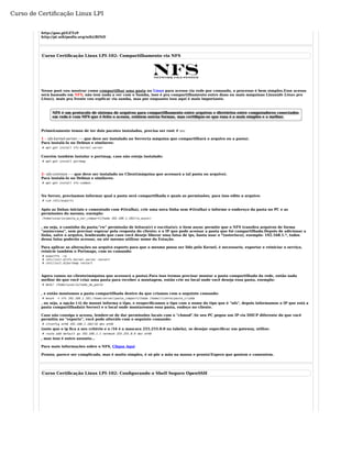 Curso de Certificação Linux LPI 
http://goo.gl/GEYz9 
http://pt.wikipedia.org/wiki/BIND 
Curso Certificação Linux LPI-102: Compartilhamento via NFS 
Nesse post vou mostrar como compartilhar uma pasta no Linux para acesso via rede por comando, o processo é bem simples.Esse acesso 
será baseado em NFS, não tem nada a ver com o Samba, isso é pra compartilhamento entre duas ou mais máquinas Linux(de Linux pra 
Linux), mais pra frente vou explicar via samba, mas por enquanto isso aqui é mais importante. 
NFS é um protocolo de sistema de arquivos para compartilhamento entre arquivos e diretórios entre computadores conectados 
em rede.è com NFS que é feito o acesso, existem outras formas, mas certifique-se que essa é a mais simples e a melhor. 
Primeiramente temos de ter dois pacotes instalados, precisa ser root # su: 
1 - nfs-kernel-server ---- que deve ser instalado no Server(a máquina que compartilhará o arquivo ou a pasta). 
Para instalá-lo no Debian e similares: 
# apt-get install nfs-kernel-server 
Convém também instalar o portmap, caso não esteja instalado: 
# apt-get install portmap 
2- nfs-common ---- que deve ser instalado no Client(máquina que acessará a tal pasta ou arquivo). 
Para instalá-lo no Debian e similares: 
# apt-get install nfs-common 
No Server, precisamos informar qual a pasta será compartilhada e quais as permissões, para isso edite o arquivo: 
# vim /etc/exports 
Após as linhas iniciais e comentado com #(tralha), crie uma nova linha sem #(tralha) e informe o endereço da pasta no PC e as 
permissões do mesmo, exemplo: 
/home/usuario/pasta_a_ser_compartilhada 192.168.1.102(rw,async) 
, ou seja, o caminho da pasta;"rw" permissão de leitura(r) e escrita(w); o item async permite que o NFS transfira arquivos de forma 
"assíncrona", sem precisar esperar pela resposta do cliente; e o IP que pode acessar a pasta que foi compartilhada.Depois de adicionar a 
linha, salve o arquivo, lembrando que caso você deseje liberar uma faixa de ips, basta usar o *(asterisco), exemplo: 192.168.1.*, todos 
dessa faixa poderão acessar, ou até mesmo utilizar nome da Estação. 
Para aplicar as alterações no arquivo exports para que o mesmo possa ser lido pelo Kernel, é necessario, exportar e reiniciar o serviço, 
reinicie também o Portmaps, com os comando: 
# exportfs -ra 
# /etc/init.d/nfs-kernel-server restart 
# /etc/init.d/portmap restart 
Agora vamos no cliente(máquina que acessará a pasta).Para isso iremos precisar montar a pasta compartilhada da rede, então nada 
melhor do que você criar uma pasta para receber a montagem, então crie no local onde você deseja essa pasta, exemplo: 
# mkdir /home/usuario/nome_da_pasta 
, e então montamos a pasta compartilhada dentro da que criamos com o seguinte comando: 
# mount -t nfs 192.168.1.101:/home/server/pasta_compartilhada /home/cliente/pasta_criada 
, ou seja, a opção (-t) do mount informa o tipo, e eespecificamos o tipo com o nome do tipo que é "nfs", depois informamos o IP que está a 
pasta compartilhada(o Server) e o local onde montaremos essa pasta, endeço no cliente. 
Caso não consiga o acesso, lembre-se de dar permissões locais com o "chmod".Se seu PC pegou um IP via DHCP diferente do que você 
permitiu no "exports", você pode alterálo com o seguinte comando: 
# ifconfig eth0 192.168.1.102/16 dev eth0 
(note que o ip fica a seu critério e o /16 é a mascara 255.255.0.0 na tabela), se desejar especificar um gateway, utilize: 
# route add default gw 192.168.1.1 netmask 255.255.0.0 dev eth0 
, mas isso é outro assunto... 
Para mais informações sobre o NFS, Clique Aqui 
Pronto, parece ser complicado, mas é muito simples, é só pôr a mão na massa e pronto!Espero que gostem e comentem. 
Curso Certificação Linux LPI-102: Configurando o Shell Seguro OpenSSH 
 