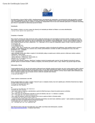 Curso de Certificação Linux LPI 
Em informática o Secure Shell ou SSH é, simultaneamente, um programa de computador e um protocolo de rede que permite a conexão 
com outro computador na rede, de forma a executar comandos de uma unidade remota. Possui as mesmas funcionalidades do TELNET, 
com a vantagem da conexão entre o cliente e o servidor ser criptografada.Uma de suas mais utilizadas aplicações é o chamado Tunnelling, 
que oferece a capacidade de redirecionar pacotes de dados. 
Instalação 
Para instalar o cliente e os server, apesar do cliente já vir instalado por default no Debian e em outras distribuições: 
# apt-get install openssh-client openssh-server 
Usuários e Conexão 
Para conectar via IP ou por nome, levará em conta o nome do usuario que você está logado no local de conexão, exemplo se você está 
como "root", ele solicitará a senha de "root" do computador que você deseja, se tiver logado como "marcos" se no computador que você 
está tentando logar como "marcos" não houver este usuário, você receberá a "Conection Refused", e se tiver, deverá colocar a senha, ou 
usar o nome do usuario na frente e depois por o "@" e logo após o IP ou o nome do computador, depois é só pôr a senha do usuario ex.: 
# ssh 192.168.1.107 
# ssh algumsite.com 
# ssh root@192.168.1.107 
# ssh marcos@192.168.1.107 
, DEBUG - LOG - faça a conexão com -vv para exibir as mensagens, ajuda na localização de problemas, tente também iniciar o iniciar o 
servidor em modo debug (ssh -d) e conectar com o cliente, provavelmente o servidor vai exibir as mensagens de erros, tais como 
permissões e etc..., exemplos: 
# ssh -vv marcos@localhost 
# ssh -v marcos@localhost 
, para restringir acesso, deve editar o arquivo # /etc/ssh/sshd_config, no arquivo que se abrirá, procure a linha que contém a palavra 
"Subsystem", estará assim: 
Subsystem sftp /usr/lib/openssh/sftp-server 
, bastar adicionar o "AllowUsers", ficará assim, ex.: 
Subsystem sftp /usr/lib/openssh/sftp-server 
AllowUsers marcos eric camila 
,Enquanto não utilizada a diretiva "AllowUsers" qualquer usuário da maquina pode conectar via ssh. Quando acrescenta-la, passa a 
permitir apenas os usuários listados e válidos na maquina, esta diretiva prevalece sobre a regra "default" que permite login de todos. 
Alterando a Porta 
A porta padrão do ssh é 22, por isto tem muitos scripts que ficam tentando conexão nesta porta, por este e outros motivos, pode se alterar 
a porta do ssh, por exemplo, alterar de 22 para porta 2222, use seu editor preferido para editar o arquivo /etc/ssh/sshd_config e procure 
pela linha; #Port 22 altere para Port 2222, depois de efetuar a alteração, precisa reiniciar o serviço, veja no tópico sobre instalação, para 
testar na própria maquina, em um konsole execute a linha de comando neste formato: 
# ssh -p 2222 marcos@192.168.1.107 
# /etc/init.d/ssh restart 
Copiar arquivos remotamente com SSH 
Nesse exemplo abaixo vou copiar o arquivo "teste.txt" para o a máquina remota, isso será copiado para o diretório /home/marcos/, lógico, 
irá pedir senha antes de executar a cópia: 
# scp teste.txt marcos@192.168.1.102:~/ 
marcos@192.168.1.102's password: 
ou 
# scp teste.txt marcos@192.168.1.102:/home/marcos/ 
marcos@192.168.1.102's password: 
, para copiar todos os arquivos e sub-diretórios a partir do Shell local para o home do usuário marcos no destino. 
scp -r * marcos@192.168.1.107:~/ 
, para copiar para um sub-diretorio especifico no micro de destino, não use (~) e informe o caminho: 
scp -r * marcos@192.168.1.107:/home/marcos/pasta_server/ 
, para copiar da máquina remota para máquina local, usa-se o ponto no final e o formato assim: 
scp marcos@192.168.1.107:/home/eric/arquivo_remoto.txt . 
, o ponto no final da linha indica para salvar no diretório atual.Salvar em outro local, substitua o ponto "." pelo caminho na maquina local, 
exemplo para salvar na maquina local em /home/marcos/tmp: 
scp marcos@192.168.1.107:~/teste.txt /home/marcos/tmp 
scp -r marcos@192.168.1.107:~/isos /home/marcos/tmp 
Tem diversas outras coisa que você pode fazer com o SSH, caso deseje mais informações, consulte: 
http://zago.eti.br/ssh/ssh.html , e lá possui mais fontes. 
 