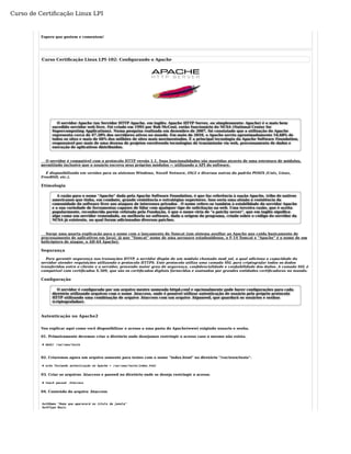 Curso de Certificação Linux LPI 
Espero que gostem e comentem! 
Curso Certificação Linux LPI-102: Configurando o Apache 
O servidor Apache (ou Servidor HTTP Apache, em inglês: Apache HTTP Server, ou simplesmente: Apache) é o mais bem 
sucedido servidor web livre. Foi criado em 1995 por Rob McCool, então funcionário do NCSA (National Center for 
Supercomputing Applications). Numa pesquisa realizada em dezembro de 2007, foi constatado que a utilização do Apache 
representa cerca de 47.20% dos servidores ativos no mundo. Em maio de 2010, o Apache serviu aproximadamente 54,68% de 
todos os sites e mais de 66% dos milhões de sites mais movimentados. É a principal tecnologia da Apache Software Foundation, 
responsável por mais de uma dezena de projetos envolvendo tecnologias de transmissão via web, processamento de dados e 
execução de aplicativos distribuídos. 
O servidor é compatível com o protocolo HTTP versão 1.1. Suas funcionalidades são mantidas através de uma estrutura de módulos, 
permitindo inclusive que o usuário escreva seus próprios módulos — utilizando a API do software. 
É disponibilizado em versões para os sistemas Windows, Novell Netware, OS/2 e diversos outros do padrão POSIX (Unix, Linux, 
FreeBSD, etc.). 
Etimologia 
A razão para o nome "Apache" dada pela Apache Software Foundation, é que faz referência à nação Apache, tribo de nativos 
americanos que tinha, em combate, grande resistência e estratégias superiores. Isso seria uma alusão à resistência da 
comunidade do software livre aos ataques de interesses privados . O nome refere-se também à estabilidade do servidor Apache 
e a sua variedade de ferramentas capazes de lidar com qualquer tipo de solicitação na web. Uma terceira razão, que é aceita 
popularmente, reconhecida porém refutada pela Fundação, é que o nome viria de "a patchy server", que em inglês significa 
algo como um servidor remendado, ou melhoria no software, dada a origem do programa, criado sobre o código do servidor da 
NCSA já existente, no qual foram adicionados diversos patches. 
Surge uma quarta explicação para o nome com o lançamento do Tomcat (um sistema auxiliar ao Apache que cuida basicamente de 
processamento de aplicativos em Java), já que "Tomcat" nome de uma aeronave estadunidense, o F-14 Tomcat e "Apache" é o nome de um 
helicóptero de ataque, o AH-64 Apache). 
Segurança 
Para garantir segurança nas transações HTTP, o servidor dispõe de um módulo chamado mod_ssl, o qual adiciona a capacidade do 
servidor atender requisições utilizando o protocolo HTTPS. Este protocolo utiliza uma camada SSL para criptografar todos os dados 
transferidos entre o cliente e o servidor, provendo maior grau de segurança, confidencialidade e confiabilidade dos dados. A camada SSL é 
compatível com certificados X.509, que são os certificados digitais fornecidos e assinados por grandes entidades certificadoras no mundo. 
Configuração 
O servidor é configurado por um arquivo mestre nomeado httpd.conf e opcionalmente pode haver configurações para cada 
diretório utilizando arquivos com o nome .htaccess, onde é possível utilizar autenticação de usuário pelo próprio protocolo 
HTTP utilizando uma combinação de arquivo .htaccess com um arquivo .htpasswd, que guardará os usuários e senhas 
(criptografadas). 
Autenticação no Apache2 
Vou explicar aqui como você disponibilizar o acesso a uma pasta do Apache(www) exigindo usuario e senha. 
01. Primeiramente devemos criar o diretório onde desejamos restringir o acesso caso o mesmo não exista. 
# mkdir /var/www/teste 
02. Criaremos agora um arquivo somente para testes com o nome "index.html" no diretório "/var/www/teste". 
# echo Testando autenticação no Apache > /var/www/teste/index.html 
03. Criar os arquivos .htaccess e passwd no diretório onde se deseja restringir o acesso. 
# touch passwd .htaccess 
04. Conteúdo do arquivo .htaccess 
AuthName "Nome que aparecerá no título da janela" 
AuthType Basic 
 