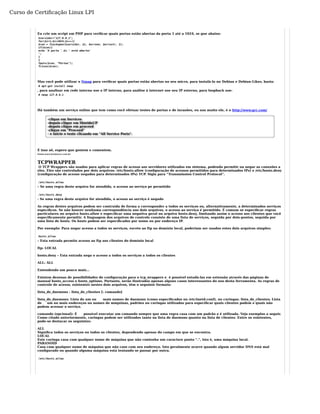 Curso de Certificação Linux LPI 
Eu crie um script em PHP para verificar quais portas estão abertas da porta 1 até a 1024, se gue abaixo: 
$servidor="127.0.0.1"; 
for($i=1;$i<1024;$i++){ 
$con = fsockopen($servidor, $i, $errono, $errostr, 3); 
if($con){ 
echo 'A porta '.$i.' está aberta! 
'; 
}}f 
puts($con, "Portas"); 
fclose($con); 
Mas você pode utilizar o Nmap para verificar quais portas estão abertas no seu micro, para instalá-lo no Debian e Debian-Likes, basta: 
# apt-get install nmap 
, para analisar em rede interna use o IP interno, para análise à internet use seu IP externo, para loopback use: 
# nmap 127.0.0.1 
Há também um serviço online que tem como você efetuar testes de portas e de invasões, eu uso muito ele, é o http://www.grc.com/ 
-clique em Services 
-depois clique em ShieldsUP 
-depois clique em proceed 
-clique em "Proceed" 
- e inicie o teste clicando em "All Service Ports". 
É isso aê, espero que gostem e comentem. 
Fonte:www.hardware.com.br 
TCPWRAPPER 
O TCP Wrappers são usados para aplicar regras de acesso aos servidores utilizados em sistema, podendo permitir ou negar as conexões a 
eles. Eles são controlados por dois arquivos: /etc/hosts.allow (configuração de acessos permitidos para determinados IPs) e /etc/hosts.deny 
(configuração de acesso negados para determinados IPs) TCP. Sigla para “Transmission Control Protocol”. 
/etc/hosts.allow 
– Se uma regra deste arquivo for atendida, o acesso ao serviço pe permitido 
/etc/hosts.deny 
- Se uma regra deste arquivo for atendida, o acesso ao serviço é negado 
As regras destes arquivos podem ser contruída de forma a corresponder a todos os serviços ou, alternativamente, a determinados serviços 
específicos. Se não houver nenhuma correspondência nos dois arquivos, o acesso ao serviço é permitido. É comum se especificar regras 
particulares no arquivo hosts.allow e específicar uma negativa geral no arquivo hosts.deny, limitando assim o acesso aos clientes que você 
especificamente permitir. A linguagem dos arquivos de controle consiste de uma lista de serviços, seguida por dois-pontos, seguida por 
uma lista de hosts. Os hosts podem ser específicados por nome ou por endereço IP. 
Por exemplo: Para negar acesso a todos os serviços, exceto ao ftp no domínio local, poderiam ser usados estes dois arquivos simples: 
hosts.allow 
– Esta entrada permite acesso ao ftp aos clientes do domínio local 
ftp: LOCAL 
hosts.deny – Esta entrada nega o acesso a todos os serviços a todos os clientes 
ALL: ALL 
Entendendo um pouco mais… 
Existem dezenas de possibilidades de configuração para o tcp_wrappers e é possível estudá-las em extensão através das páginas de 
manual hosts_access e hosts_options. Portanto, serão ilustrados apenas alguns casos interessantes do uso desta ferramenta. As regras de 
controle de acesso, existentes nestes dois arquivos, têm o seguinte formato: 
lista_de_daemons : lista_de_clientes [: comando] 
lista_de_daemons: Lista de um ou mais nomes de daemons (como especificados no /etc/inetd.conf), ou curingas. lista_de_clientes: Lista 
de um ou mais endereços ou nomes de máquinas, padrões ou curingas utilizados para especificar quais clientes podem e quais não 
podem acessar o serviço. 
comando (opcional): É possível executar um comando sempre que uma regra casa com um padrão e é utilizada. Veja exemplos a seguir. 
Como citado anteriormente, curingas podem ser utilizados tanto na lista de daemons quanto na lista de clientes. Entre os existentes, 
pode-se destacar os seguintes: 
ALL 
Significa todos os serviços ou todos os clientes, dependendo apenas do campo em que se encontra. 
LOCAL 
Este curinga casa com qualquer nome de máquina que não contenha um caractere ponto “.”, isto é, uma máquina local. 
PARANOID 
Casa com qualquer nome de máquina que não case com seu endereço. Isto geralmente ocorre quando algum servidor DNS está mal 
configurado ou quando alguma máquina está tentando se passar por outra. 
/etc/hosts.allow 
 