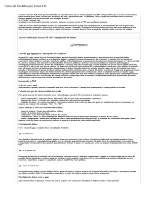 Curso de Certificação Linux LPI 
acessar o serviço FTP. Note que foi utilizado um operador novo para o serviço ipop3d: EXCEPT. Isto permitiu que o acesso a este serviço 
fosse liberado para todos, exceto para máquinas da rede “gnulinuxbr.com”. O operador EXCEPT pode ser utilizado tanto na lista de 
clientes quanto na lista de serviços. Por exemplo, a linha: 
ALL EXCEPT in.ftpd: ALL 
no arquivo /etc/hosts.allow permite o acesso a todos os serviços, exceto o FTP, para qualquer máquina. 
Todos os acessos, bem-sucedidos ou não, são registrados através do syslog, em /var/log/secure. É recomendado que este arquivo seja 
periodicamente analisado à procura de tentativas de invasão. Testando a Configuração Negue certos serviços para uma máquina de sua 
rede (como por exemplo o serviço telnet) e após reinicializar o xinetd, procure fazer acessos da máquina onde o serviço foi negado. 
Curso Certificação Linux LPI-102: Criptografia de Dados 
Usando pgp (gpg)para criptografia de arquivos 
O gpg (GNU pgp, versão livre da ferramenta pgp) permite encriptar dados, assim somente o destinatário terá acesso aos dados, 
adicionalmente poderá verificar se a origem dos dados é confiável (através da assinatura de arquivos). O sistema PGP se baseia no 
conceito de chave pública e privada: Sua chave pública é distribuída para as pessoas que deseja trocar dados/mensagens e a chave privada 
fica em sua máquina (ela não pode ser distribuída). As chaves públicas e privadas são armazenadas nos arquivos pubring.gpg e 
secring.gpg respectivamente, dentro do subdiretório ~/.gnupg. Veja [#s-d-cripto-gpg-criando Criando um par de chaves pública/privada, 
Seção 20.5.2] para criar este par de chaves. Os dados que recebe de outra pessoa são criptografados usando sua chave pública e somente 
você (de posse da chave privada) poderá desencriptar os dados. Quando assina um arquivo usando o pgp, ele faz isto usando sua chave 
privada, o destinatário de posse da chave pública poderá então confirmar que a origem dos dados é confiável. O gpg vem largamente sendo 
usado para transmissão segura de dados via internet. Muitos programas de e-mails como o mutt e sylpheed incluem o suporte a pgp 
embutido para envio de mensagens assinadas/encriptadas (MIME não tem uma codificação segura e não garante que a mensagem vem de 
quem realmente diz ser). Um servidor de e-mail no Linux configurado como as mesmas configurações/endereços do provedor da vítima 
pode enganar com sucesso um usuário passando-se por outro. 
Instalando o PGP 
# apt-get install gnupg 
Após instalar o gnupg, execute o comando gpg para criar o diretório ~/.gnupg que armazenará as chaves pública e privada. 
Criando um par de chaves pública/privada 
Para gerar um par de chaves pessoais use o comando gpg --gen-key. Ele executará os seguintes passos: 
Chave criptográfica - Selecione DSA e ELGamal a não ser que tenha necessidades específicas. 
Tamanho da chave - 1024 bits traz uma boa combinação de proteção/velocidade. 
Validade da chave - 0 a chave não expira. Um número positivo tem o valor de dias, que pode ser seguido das letras w (semanas), m 
(meses) ou y (anos). Por exemplo, "7m", "2y", "60". 
Após a validade, a chave será considerada inválida. 
Nome de usuário - Nome para identificar a chave 
E-mail - E-mail do dono da chave 
comentário - Uma descrição sobre a chave do usuário. 
Confirmação - Tecle "O" para confirmar os dados ou uma das outras letras para modificar os dados de sua chave. 
Digite a FraseSenha - Senha que irá identificá-lo(a) como proprietário da chave privada. É chamada de FraseSenha pois pode conter 
espaços e não há limite de caracteres.Confirme e aguarde a geração da chave pública/privada. 
Encriptando dados 
Use o comando gpg -e arquivo faz a encriptação de dados: 
gpg -e arquivo.txt 
Será pedida a identificação de usuário, digite o nome que usou para criar a chave. O arquivo criado será encriptado usando a chave 
pública do usuário (~/.gnupg/pubring.gpg) e terá a extensão .gpg adicionada (arquivo.txt.gpg). Além de criptografado, este arquivo é 
compactado (recomendável para grande quantidade de textos). A opção -a é usada para criar um arquivo criptografado com saída ASCII 7 
bits: 
gpg -e -a arquivo.txt 
O arquivo gerado terá a extensão .asc acrescentada (arquivo.txt.asc) e não será compactado. A opção -a é muito usada para o envio de 
e-mails. Para criptografar o arquivo para ser enviado a outro usuário, você deverá ter a chave pública do usuário cadastrado no seu 
chaveiro e especificar a opção -r seguida do nome/e-mail/ID da chave pública: 
gpg -r kov -e arquivo.txt 
O exemplo acima utiliza a chave pública de kov para encriptar o arquivo arquivo.txt (somente ele poderá decriptar a mensagem usando 
sua chave privada). OBS: É recomendável especificar o nome de arquivo sempre como último argumento. 
Decriptando dados com o gpg 
Agora vamos fazer a operação reversa da acima, a opção -d é usada para decriptar os dados usando a chave privada: 
 