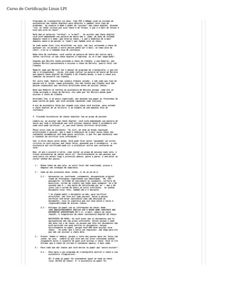 Curso de Certificação Linux LPI 
Programas de criptografia (os bons, tipo PGP e GNUpg) usam um sistema de 
assinaturas nas chaves digitais para detectar e impedir esse tipo de 
problema: Ao usuário é dado o poder de "assinar" uma chave digital, dizendo 
"sim, eu tenho certeza que essa chave é de fulano, e que o e-mail de fulano é 
esse que está na chave". 
Note bem as palavras "certeza", e "e-mail". Ao assinar uma chave digital, 
você está empenhando sua palavra de honra que o _nome_ do dono de verdade 
daquela chave é o nome _que está na chave_, e que o endereço de e-mail 
daquela chave é da pessoa (o "nome") que também está na chave. 
Se todo mundo fizer isso direitinho (ou seja, não sair assinando a chave de 
qualquer um, só porque a outra pessoa pediu por e-mail, ou numa sala de 
chat), cria-se a chamada teia de confiança. 
Numa teia de confiança, você confia na palavra de honra dos outros para 
tentar verificar se uma chave digital é legítima, ou se é uma "pega-bobo". 
Suponha que Marcelo tenha assinado a chave de Cláudia, e que Roberto, que 
conhece Marcelo pessoalmente e assinou a chave de Marcelo, queira falar com 
Cláudia. 
Roberto sabe que Marcelo leu o manual do programa de criptografia, e que ele 
não é irresponsável. Assim, ele pode confiar na palavra de honra de Marcelo 
que aquela chave digital da Cláudia é da Cláudia mesmo, e usar a chave pra 
combinar um encontro com Cláudia. 
Por outro lado, Roberto não conhece Cláudia (ainda), e não sabe que tipo de 
pessoa ela é. Assim, rapaz prevenido, ele não confia que Cláudia seja uma 
pessoa responsável que verifica direitinho antes de assinar chaves. 
Note que Roberto só confiou na assinatura de Marcelo porque, como ele já 
tinha assinado a chave de Marcelo, ele sabe que foi Marcelo mesmo quem 
assinou a chave de Cláudia. 
Enrolado? Sim, é um pouco complicado, mas desenhe num papel as flechinhas de 
quem confia em quem, que você entende rapidinho como funciona. 
O uso da assinatura feita por alguém cuja chave você assinou, para validar 
a chave digital de um terceiro, é um exemplo de uma pequena teia de 
confiança. 
3. Trocando assinaturas de chaves digitais com um grupo de pessoas 
Lembre-se: ao assinar uma chave digital, você está empenhando sua palavra de 
honra que toda a informação que você assinou naquela chave é verdadeira até 
onde você pode verificar, _e_ que você tentou verificar direitinho. 
Pense nisso como um juramento: "Eu juro, em nome da minha reputação 
profissional e pessoal, que o nome e endereços de e-mail nessa chave são 
realmente verdadeiros até onde posso verificar, e que fiz uma tentativa real 
e razoável de verificar essa informação." 
Sim, é sério desse jeito mesmo. Você pode ficar muito "queimado" em certos 
círculos se você assinar uma chave falsa, pensando que é verdadeira: a sua 
assinatura mal-verificada pode vir a prejudicar outros que confiaram em 
você. 
Bom, já que o assunto é sério, como juntar um grupo de pessoas numa sala, e 
trocar assinaturas de chaves entre si? Particularmente se são pessoas que 
você nunca viu antes? Siga o protocolo abaixo, passo a passo, e sem pular ou 
violar nenhum dos passos. 
1 - Reúna todos em uma sala, ou outro local não tumultuado, pressa e 
bagunça são inimigas da segurança. 
2 - Cada um dos presentes deve, então, ir de um em um e: 
2.1 - Apresentar-se, mostrando _calmamente_ documentação original 
(nada de fotocópia) comprovando sua identidade. RG, CPF, 
passaporte, certidão de nascimento ou casamento, carteira de 
motorista, cartão de crédito são todos bons exemplos. Só o RG 
sozinho não é -- tem muito RG falsificado por aí -- mas o RG 
junto com o cartão de banco já seria suficiente. Se nenhum 
documento tiver foto, também não é o bastante. 
* Se alguém pedir o documento na mão, para verificar 
direitinho, não leve pro lado pessoal. Deixe a pessoa 
verificar até estar satisfeita (mas não descuide do 
documento). Isso só significa que ela leva muito a sério a 
responsabilidade de assinar chaves. 
2.2 - Entregar um papel com as informações da chave: Nome 
(QUE OBRIGATORIAMENTE PRECISA SER O MESMO NOME CONSTANTE NOS 
DOCUMENTOS APRESENTADOS EM 2.1), e-mail, número da chave 
(keyID), e fingerprint da chave (assinatura digital da chave) 
RECIPIENTE DO PAPEL: Se você achar que os documentos que te 
apresentaram não são prova suficiente, talvez porque o nome 
não bate com o da chave, ou porque uma foto nos documentos não 
está parecida com quem mostrou os documentos, marque 
discretamente no papel, porque você NÃO deve assinar essa 
chave. Se achar que o outro vai engrossar, não diga para ele 
que não vai assinar a chave dele. 
3 - Pronto. Podem ir embora, porque o resto dos passos deve ser feito com 
calma, em casa. Lembre-se que você não vai estar efetuando nenhum 
julgamento moral a respeito de quem você assinar a chave. Você só irá 
afirmar que a chave de sicrano é realmente aquela, e mais nada. 
4 - Para cada uma das chaves que você marcou no papel que "posso assinar": 
4.1 - Peça para o seu programa de criptografia mostrar a chave e sua 
assinatura (fingerprint). 
SE: O nome no papel for exatamente igual ao nome na chave 
(user ID/UID da chave). E: A assinatura no papel for 
 