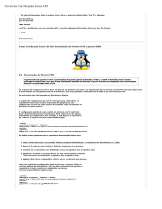 Curso de Certificação Linux LPI 
Se isto não funcionar, edite o arquivo /etc/rc.local, e antes da ultima linha ("exit 0"), adicione: 
ifconfig eth0 up 
pon dsl-provider 
Logs de erro 
você tiver problemas com sua conexão, talvez encontre algumas informações úteis nos logs do sistema 
# dmesg 
Fonte: wiki.ubuntu-br.org 
Curso Certificação Linux LPI-102: Gerenciador de Pacotes YUM e pacotes RPM 
1.0 - Gerenciador de Pacotes YUM 
O gerenciador de pacotes YUM é o gerenciador de pacote padrão do Red Hat, Fedora, CentOS e derivados.Antes criado e 
utilizado no Yellow Dog Linux que é uma distribuicao baseada em Red Hat e que so funciona em maquinas com o processador 
PowerPC ou derivados como o Cell. 
Os arquivos de configuracao do YUM se encontram no diretorio /etc/yum/ e os repositorios se encontram no diretorio /etc/yum.repos.d que 
é muito similar ao /etc/apt/sources.list.d do Debian. Pois seria possivel a centralizacao de tudo tb no /etc/yum/yum.conf. 
As instruções aqui são baseadas na distribuição Fedora. 
O arquivo de configuração do yum é o /etc/yum.conf. Além disso, os 
repositórios (sites que contém os pacotes dos programas) são 
configurados através de cada arquivo de extensão .repo, localizados no 
diretório /etc/yum.repos.d. 
A configuração padrão do yum contida no /etc/yum.conf é suficiente 
para o bom funcionamento do programa. Você só precisará de alguns 
repositórios já configurados. Por exemplo, o padrão para o repositório 
do Fedora é o arquivo /etc/yum.repos.d/fedora.repo: 
[fedora] 
name=Fedora $releasever - $basearch 
baseurl=http://fedora.c3sl.ufpr.br/linux/releases/$releasever/Everything/$basearch/os/ 
enabled=1 
gpgcheck=1 
gpgkey=file:///etc/pki/rpm-gpg/RPM-GPG-KEY-fedora file:///etc/pki/rpm-gpg/RPM-GPG-KEY 
As linhas acima significam que o repositório denominado fedora terá: 
name: Nome descritivo, 1. no exemplo: Fedora (versão da distribuição) – (arquitetura da distribuição, ex. i386); 
2. baseurl: O endereço que contém a lista dos programas e os pacotes; 
3. enabled: Se o repositório está habilitado ou não (1 significa sim, 0 significa não); 
gpgcheck: Se todos os pacotes devem ter sua autenticidade verificada 
(extremamente recomendado, 1 significa sim, 0 significa não); 
4. 
5. gpgkey: Qual chave criptográfica utilizar para a verificação dos pacotes. 
Com este repositório configurado, pode-se instalar e remover todos os 
pacotes básicos da distribuição. No caso das atualizações de pacotes, o 
repositório é outro e pode ser configurado no arquivo 
/etc/yum.repos.d/fedora-updates.repo: 
[updates] 
name=Fedora $releasever - $basearch – Updates 
baseurl=http://fedora.c3sl.ufpr.br/linux/updates/$releasever/$basearch/ 
enabled=1 
gpgcheck=1 
gpgkey=file:///etc/pki/rpm-gpg/RPM-GPG-KEY-fedora 
 