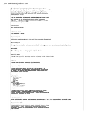 Curso de Certificação Linux LPI 
Há varios outros repositórios de terceiros disponíveis (como o livna, 
dag, freshrpms, atrpms) que contém outros programas que podem não estar 
na lista principal por diversos motivos. Cada um desses repositórios 
têm configurações próprias e por isso criam arquivos .repo dentro do 
diretório /etc/yum.repos.d. Aqui não iremos listar todos os repositórios 
e sim apenas os oficiais. 
Uma vez configurados os repositórios desejados, é hora de utilizar o yum. 
Para procurar por um pacote usando alguma palavra relacionada, 
utilizamos o parâmetro search. Por exemplo, procurar todos os pacotes 
relacionados com a palavra ‘DVD’: 
# yum search DVD 
Para instalar um pacote: 
# yum install pacote 
Para desinstalar o pacote: 
# yum remove pacote 
Atualizando um pacote específico, caso exista uma atualização para o mesmo: 
# yum update pacote 
Ou se precisarmos atualizar todo o sistema, instalando todos os pacotes novos que tenham atualizações disponíveis: 
# yum update 
Para verificar quais os pacotes que precisam de atualização: 
# yum check-update 
Listando todos os pacotes disponíveis, tanto no repositório quanto os já instalados: 
# yum list 
Listando todos os pacotes disponíveis para a instalação: 
# yum list available 
Existem também os grupos de pacotes. Um grupo de pacotes é um 
conjunto de pacotes necessários para se instalar alguma funcionalidade 
no sistema e são definidos pelos desenvolvedores da distribuição. Para 
listar todos os grupos de pacotes: 
# yum grouplist 
Installed Groups: 
Office/Productivity 
MySQL Database 
Editors 
System Tools 
...corte... 
Available Groups: 
Engineering and Scientific 
Window Managers 
GNOME Software Development 
XFCE Software Development 
XFCE 
...corte... 
Como podemos ver, o yum mostra os grupos já instalados no sistema 
(Installed Groups) e os disponíveis para a instalação (Available 
Groups). Se quisermos, por exemplo, instalar o suporte ao gerenciador de 
janelas XFCE, instalamos seu grupo: 
# yum groupinstall "XFCE" 
O yum se encarregará de baixar todos os pacotes necessários para o XFCE. Para remover todos os pacotes do grupo: 
# yum groupremove "XFCE" 
Todas estas ações do yum necessitam de uma conexão de Internet, pois a 
lista de pacotes é sempre requisitada no repositório para consulta. 
Mesmo para consultar um simples nome de pacote, precisa-se de conexão 
com a Internet. 
 