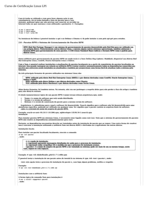 Curso de Certificação Linux LPI 
Caso já tenha se utilizado o yum para fazer alguma ação (e por 
consequência, ele já tenha baixado a lista de pacotes para o seu 
sistema), podemos optar por não precisar nos conectar ao servidor na 
Internet toda vez que usarmos o yum utilizando o parâmetro -C. Exemplos: 
# yum -C search DVD 
# yum -C check-update 
# yum -C list | grep kde 
Na instalacao do fedora é possivel instalar o apt e no Debian e Ubuntu vc tb pode instalar o yum pelo apt-get para estudos. 
2.0 - Pacotes RPM e Sistema de Gerenciamento de Pacotes RPM 
RPM (Red Hat Package Manager) é um sistema de gerenciamento de pacotes desenvolvido pela Red Hat para ser utilizado em 
sua própria distro. Posteriormente outras distros Linux, e mesmo alguns outros sistemas operacionais, também adotaram o 
formato RPM para gerenciamento de seus pacotes. A LSB (Linux Standard Base) indicou o formato RPM como o padrão para 
distros Linux. 
Outro utilitário para gerenciamento de pacotes RPM em modo texto é o Yum (Yellow Dog Updater, Modified), disponível nas distros Red 
Hat Enterprise Linux, CentOS, Oracle Entreprise Linux e Fedora. 
Com o Yum, é possível realizar instalações e atualizações de pacotes localmente ou a partir de repositórios de pacotes localizados na 
internet. Sua grande vantagem em relação ao utilitário RPM é tentar resolver automaticamente todas as dependências requeridas por 
pacotes que estiverem sendo instalados ou atualizados e também por proporcionar uma forma fácil de atualizar todo o sistema pela 
Internet. 
Os três principais formatos de pacotes utilizados em sistemas Linux são: 
RPM: utilizado pela distro Red Hat Enterprise Linux (RHEL) e por distros derivadas como CentOS, Oracle Enterprise Linux, 
Fedora e SuSE. 
DEB: utilizado pela distro Debian e por distros derivadas como Ubuntu. 
TGZ: utilizado pela distro Slackware e por distros derivadas como Vector Linux. 
Além destes formatos, há também outros. No entanto, não vou me prolongar a respeito deles para não perder o foco do artigo e também 
para não deixá-lo extenso. 
O rótulo (nomenclatura) típico de um pacote RPM é nome-versao-release.arquitetura.rpm, onde: 
Nome: é o nome do software que está sendo distribuído. 
Versão: é a versão do software. 
Release: é o versão de construção do pacote para a mesma versão do software. 
Arquitetura: é a plataforma para a qual o software foi desenvolvido. Noarch significa que o software não foi desenvolvido para uma 
plataforma específica, podendo ser utilizado em qualquer uma. Src significa que o pacote contém os arquivos-fonte do software. 
.rpm: é a extensão do nome do arquivo de pacote RPM. 
Exemplo: oracle-xe-univ-10.2.0.1-1.0.i386.rpm, sqldeveloper-3.0.04.34-1.noarch.rpm 
Instalação 
Para instalar pacotes RPM em sistemas Linux, é necessário estar logado como root (su). Note que o sistema de gerenciamento de pacotes 
RPM não resolve as dependências automaticamente para você. 
Portanto, as dependências necessárias deverão ser instaladas antes da instalação do pacote que as requer. Uma outra forma de resolver 
isso é executar a instalação utilizando o utilitário Yum em distros RHEL e derivadas ou o equivalente em outras distros. 
Instalações locais: 
Para instalar um pacote localizado localmente, execute o comando 
# rpm -ivh <pacote> 
, onde: 
-i: é o modo de instalação. 
-v: (opcional) apresenta mensagens detalhadas de saída para o processo de instalação. 
-h: (opcional) exibe cerquilhas (#) à medida em que o processo de instalação avança. 
<pacote>: é o nome do arquivo do pacote RPM a ser instalado no sistema; pode ser mais de um ao mesmo tempo, neste 
caso, separe-os com espaços. 
Exemplo: # rpm -ivh AdobeReader_ptb-8.1.7-1.i486.rpm 
É possível testar a instalação de um pacote antes de instalá-lo no sistema # rpm -ivh –test <pacote>, onde: 
–test: esta opção testa o processo de instalação do pacote e, caso haja algum problema, notifica a respeito. 
Exemplo: 
# rpm -ivh –test AdobeReader_ptb-8.1.7-1.i486.rpm 
Instalações com o utilitário Yum: 
A forma típica do comando Yum para instalações é 
# yum -y install –nogpgcheck <pacote> 
, onde: 
 