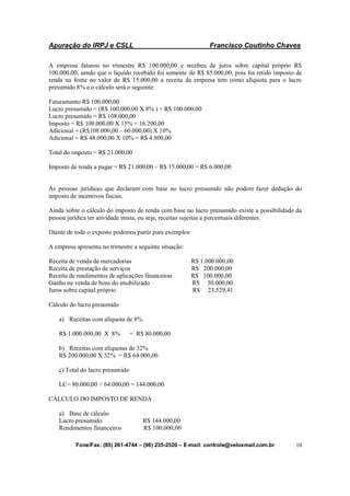 Apuração do IRPJ e CSLL Francisco Coutinho Chaves
Fone/Fax: (85) 261-4744 – (98) 235-2520 – E-mail: controle@veloxmail.com.br 10
A empresa faturou no trimestre R$ 100.000,00 e recebeu de juros sobre capital próprio R$
100.000,00, sendo que o liquido recebido foi somente de R$ 85.000,00, pois foi retido imposto de
renda na fonte no valor de R$ 15.000,00 a receita da empresa tem como alíquota para o lucro
presumido 8% e o cálculo será o seguinte:
Faturamento R$ 100.000,00
Lucro presumido = (R$ 100.000,00 X 8% ) + R$ 100.000,00
Lucro presumido = R$ 108.000,00
Imposto = R$ 108.000,00 X 15% = 16.200,00
Adicional = (R$108.000,00 – 60.000,00) X 10%
Adicional = R$ 48.000,00 X 10% = R$ 4.800,00
Total do imposto = R$ 21.000,00
Imposto de renda a pagar = R$ 21.000,00 – R$ 15.000,00 = R$ 6.000,00
As pessoas jurídicas que declaram com base no lucro presumido não podem fazer dedução do
imposto de incentivos fiscais.
Ainda sobre o cálculo do imposto de renda com base no lucro presumido existe a possibilidade da
pessoa jurídica ter atividade mista, ou seja, receitas sujeitas a percentuais diferentes.
Diante de todo o exposto podemos partir para exemplos:
A empresa apresenta no trimestre a seguinte situação:
Receita de venda de mercadorias R$ 1.000.000,00
Receita de prestação de serviços R$ 200.000,00
Receita de rendimentos de aplicações financeiras R$ 100.000,00
Ganho na venda de bens do imobilizado R$ 50.000,00
Juros sobre capital próprio R$ 23.529,41
Cálculo do lucro presumido
a) Receitas com alíquota de 8%
R$ 1.000.000,00 X 8% = R$ 80.000,00
b) Receitas com alíquotas de 32%
R$ 200.000,00 X 32% = R$ 64.000,00
c) Total do lucro presumido
LC= 80.000,00 + 64.000,00 = 144.000,00
CÁLCULO DO IMPOSTO DE RENDA
a) Base de cálculo
Lucro presumido R$ 144.000,00
Rendimentos financeiros R$ 100.000,00
 