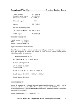 Apuração do IRPJ e CSLL Francisco Coutinho Chaves
Fone/Fax: (85) 261-4744 – (98) 235-2520 – E-mail: controle@veloxmail.com.br 11
Ganhos de capital R$ 50.000,00
Juros sobre capital próprio R$ 23.529,41
Total da base de cálculo R$ 317.529,41
Alíquota do imposto 15%
Imposto R$ 47.629,41
Adicional do imposto de renda
(317.529,41 – 60.000,00) X 10% R$ 25.752,94
Total do imposto R$ 73.382,35
IMPOSTO A RECOLHER
Total do imposto R$ 73.382,35
IRRF R$ 3.529,41
Imposto a recolher R$ 69.852,94
Regime de reconhecimento das Receitas
O contribuinte que recolhe o imposto de renda e a contribuição social sobre o lucro pode fazer a
opção para reconhecer as recitas pelo regime de caixa, ou seja, somente quando receber
independente da data do faturamento.
c) Receitas com alíquota de 32%
R$ 200.000,00 X 32% = R$ 64.000,00
d) Total do lucro presumido
LP = 80.000,00 + 64.000,00
LP = 144.000,00
Base de cálculo do IR = LP + OUTRAS RECEITAS
Base de cálculo = 144.000,00 + 100.000,00 + 50.000,00
Base de cálculo = 294.000,00
IMPOSTO DE RENDA
Imposto de renda devido é calculado aplicando à alíquota do imposto (15%) sobre a base de
cálculo acrescido do adicional de 10% sobre o valor que exceder a R$ 20.000,00 mês, ou seja, o
excesso de uma base de cálculo de R$ 60.000,00 no trimestre, desta forma o nosso exemplo será
calculado conforme a seguir:
Imposto com alíquota de 15% = 294.000,00 X 15%
 