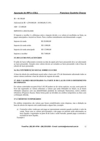 Apuração do IRPJ e CSLL Francisco Coutinho Chaves
Fone/Fax: (85) 261-4744 – (98) 235-2520 – E-mail: controle@veloxmail.com.br 12
IR = 44.100,00
Adicional do IR = (294.000,00 – 60.000,00) X 10%
AIR = 23.400,00
IMPOSTO A RECOLHER
O imposto a recolher é a diferença entre o imposto devido e os valores já recolhidos na fonte, ou
pagos antecipados e incentivos fiscais. Para o melhor entendimento está demonstrado a seguir:
Imposto de renda R$ 20.000,00
Imposto de renda retido R$ 1.000,00
Imposto de renda antecipado R$ 12.000,00
Imposto a recolher R$ 7.000,00
15. DO LUCRO INFLACIONÁRIO
O saldo do lucro inflacionário existente na data da opção pelo lucro presumido deve ser adicionado
ao lucro presumido. Atenção estes valores devem ser somados ao lucro presumido e não à base de
cálculo do lucro presumido.
16. DA CONTRIBUIÇÃO SOCIAL SOBRE O LUCRO
A base de cálculo da contribuição social sobre o lucro será 12% do faturamento adicionado todos os
outros valores conforme a base de cálculo do imposto de renda.
17. DOS VALORES REGISTRADOS NA PARTE B DO LALUR COM O DIFERIMENTO
DO IMPOSTO
Os valores controlados na parte B do LALUR podem ser de várias espécies, ou seja, nesta parte do
livro são registrados os valores referentes a valores que serão tributados no futuro, ou já foram
tributados (despesas com sua dedutibilidade pendente da realização financeiras), outros créditos
tributários (Prejuízos fiscais). Desta forma pode ser dividido em créditos temporários ou fatos com
a tributação diferida.
17.1 CRÉDITOS TEMPORÁRIOS
Os créditos temporários são valores que foram contabilizados como despesas, mas a dedução na
base de cálculo do imposto está condicionado a algum fato, exemplo:
a) Comissões sobre venda que será paga ao representante somente quando recebido o valor da
venda. Neste caso os valores provisionados e não pagos no período serão adicionados ao
lucro líquido e registrados na parte B do Lalur e serão baixado, quando paga a comissão e
excluída do lucro líquido;
Exemplo I
 