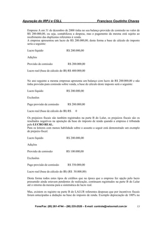 Apuração do IRPJ e CSLL Francisco Coutinho Chaves
Fone/Fax: (85) 261-4744 – (98) 235-2520 – E-mail: controle@veloxmail.com.br 13
Empresa A em 31 de dezembro de 2000 tinha no seu balanço provisão de comissão no valor de
R$ 200.000,00, ou seja, contabilizou a despesa, mas o pagamento da mesma está sujeita ao
recebimento das duplicatas referentes à venda.
A empresa apresentou um lucro de R$ 200.000,00, desta forma a base de cálculo do imposto
seria a seguinte:
Lucro líquido R$ 200.000,00
Adições
Provisão de comissão R$ 200.000,00
Lucro real (base de cálculo do IR) R$ 400.000,00
No ano seguinte a mesma empresas apresenta um balanço com lucro de R$ 200.000,00 e não
tinha provisão para comissão sobre venda, a base de cálculo deste imposto será o seguinte:
Lucro líquido R$ 200.000,00
Exclusões
Pago provisão de comissão R$ 200.000,00
Lucro real (base de cálculo do IR) R$ 0
Os prejuízos fiscais são também registrados na parte B do Lalur, os prejuízos fiscais são os
resultados negativos na apuração da base do imposto de renda quando a empresa é tributada
pelo LUCRO REAL.
Para os leitores com menos habilidade sobre o assunto a seguir está demonstrado um exemplo
de prejuízo fiscal.
Lucro líquido R$ 200.000,00
Adições
Provisão de comissão R$ 100.000,00
Exclusões
Pago provisão de comissão R$ 350.000,00
Lucro real (base de cálculo do IR) (R$ 50.000,00)
Desta forma todos estes tipos de créditos que na época que a empresa fez opção pelo lucro
presumido ainda estavam pendentes de realização, continuam registrados na parte B do Lalur
até o retorno da mesma para a sistemática do lucro real.
Mas, existem os registro na parte B do LALUR referentes despesas que por incentivos fiscais
foram antecipadas a dedução na base do imposto de renda. Exemplo depreciação de 100% no
 