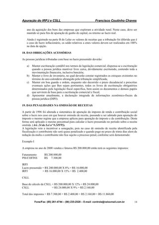 Apuração do IRPJ e CSLL Francisco Coutinho Chaves
Fone/Fax: (85) 261-4744 – (98) 235-2520 – E-mail: controle@veloxmail.com.br 14
ano da aquisição dos bens das empresas que exploram a atividade rural. Neste caso, deve ser
mantido só para fins de apuração de ganho de capital, ou retorno ao lucro real.
Ainda é registrado na parte B do Lalur os valores de receitas que a tributação foi diferida que é
o caso do lucro inflacionário, os saldo relativos a estes valores devem ser realizados em 100%
na data da opção.
18. DAS OBRIGAÇÕES ACESSÓRIAS
As pessoas jurídicas tributadas com base no lucro presumido deverão:
a) Manter escrituração contábil nos termos da legislação comercial; dispensa-se a escrituração
quando a pessoa jurídica mantiver livro caixa, devidamente escriturado, contendo toda a
movimentação financeira, inclusiva bancária;
b) Manter o livro de inventário, no qual deverão constar registrados os estoques existentes no
término do ano-calendário abrangido pela tributação simplificada;
c) Manter em boa guarda e ordem, enquanto não decorrido o prazo decadencial e prescritas
eventuais ações que lhes sejam pertinentes, todos os livros de escrituração obrigatórios
determinados pela legislação fiscal específica, bem assim os documentos e demais papéis
que servirem de base para a escrituração comercial e fiscal;
d) Apresentar anualmente, a declaração integrada de informações econômico-fiscais da
pessoa jurídica (DIPJ).
19. DAS PENALIDADES NA OMISSÃO DE RECEITAS
A partir de 1996 foi alterada a sistemática de apuração do imposto de renda e contribuição social
sobre o lucro nos caso em que houver omissão de receita, passando a ser adotado para apuração do
imposto o mesmo regime que a empresa aplicou para apuração do imposto e da contribuição. Desta
forma será aplicado o mesmo percentual para calcular o lucro presumido no período sobre a receita
omitida. (Art. 24 da Lei nº 9.249/95).
A legislação veio a incentivar a sonegação, pois no caso de omissão de receita identificada pela
fiscalização o contribuinte não será quase penalizado e quando pago no prazo de trinta dias alem da
redução da multa o contribuinte não fica sujeito a processo penal, conforme será demonstrado:
Exemplo I
A empresa no ano de 2000 vendeu e faturou R$ 200.000,00 então terá os seguintes impostos:
Faturamento R$ 200.000,00
PIS/COFINS R$ 7.300,00
IRPJ
Lucro presumido = R$ 200.000,00 X 8% = R$ 16.000,00
IRPJ = R$ 16.000,00 X 15% = R$ 2.400,00
CSLL
Base de cálculo da CSLL = R$ 200.000,00 X 12% = R$ 24.000,00
CSLL = R$ 24.000,00 X 9% = R$ 2.160,00
Total dos impostos = R$ 7.300,00 + R$ 2.400,00 + R$ 2.160,00 = R$ 11.860,00
 