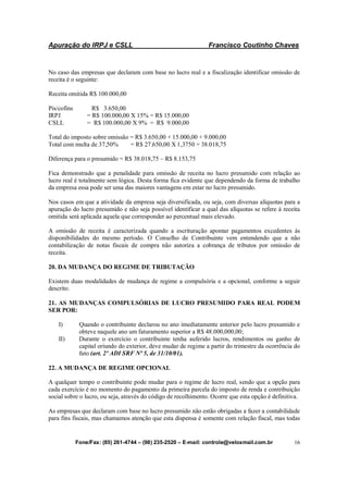 Apuração do IRPJ e CSLL Francisco Coutinho Chaves
Fone/Fax: (85) 261-4744 – (98) 235-2520 – E-mail: controle@veloxmail.com.br 16
No caso das empresas que declaram com base no lucro real e a fiscalização identificar omissão de
receita é o seguinte:
Receita omitida R$ 100.000,00
Pis/cofins R$ 3.650,00
IRPJ = R$ 100.000,00 X 15% = R$ 15.000,00
CSLL = R$ 100.000,00 X 9% = R$ 9.000,00
Total do imposto sobre omissão = R$ 3.650,00 + 15.000,00 + 9.000,00
Total com multa de 37,50% = R$ 27.650,00 X 1,3750 = 38.018,75
Diferença para o presumido = R$ 38.018,75 – R$ 8.153,75
Fica demonstrado que a penalidade para omissão de receita no lucro presumido com relação ao
lucro real é totalmente sem lógica. Desta forma fica evidente que dependendo da forma de trabalho
da empresa essa pode ser uma das maiores vantagens em estar no lucro presumido.
Nos casos em que a atividade da empresa seja diversificada, ou seja, com diversas alíquotas para a
apuração do lucro presumido e não seja possível identificar a qual das alíquotas se refere à receita
omitida será aplicada aquela que corresponder ao percentual mais elevado.
A omissão de receita é caracterizada quando a escrituração apontar pagamentos excedentes às
disponibilidades do mesmo período. O Conselho de Contribuinte vem entendendo que a não
contabilização de notas fiscais de compra não autoriza a cobrança de tributos por omissão de
receita.
20. DA MUDANÇA DO REGIME DE TRIBUTAÇÃO
Existem duas modalidades de mudança de regime a compulsória e a opcional, conforme a seguir
descrito.
21. AS MUDANÇAS COMPULSÓRIAS DE LUCRO PRESUMIDO PARA REAL PODEM
SER POR:
I) Quando o contribuinte declarou no ano imediatamente anterior pelo lucro presumido e
obteve naquele ano um faturamento superior a R$ 48.000,000,00;
II) Durante o exercício o contribuinte tenha auferido lucros, rendimentos ou ganho de
capital oriundo do exterior, deve mudar de regime a partir do trimestre da ocorrência do
fato (art. 2º ADI SRF Nº 5, de 31/10/01).
22. A MUDANÇA DE REGIME OPCIONAL
A qualquer tempo o contribuinte pode mudar para o regime de lucro real, sendo que a opção para
cada exercício é no momento do pagamento da primeira parcela do imposto de renda e contribuição
social sobre o lucro, ou seja, através do código de recolhimento. Ocorre que esta opção é definitiva.
As empresas que declaram com base no lucro presumido não estão obrigadas a fazer a contabilidade
para fins fiscais, mas chamamos atenção que esta dispensa é somente com relação fiscal, mas todas
 