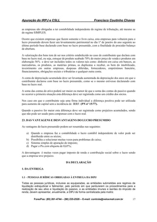 Apuração do IRPJ e CSLL Francisco Coutinho Chaves
Fone/Fax: (85) 261-4744 – (98) 235-2520 – E-mail: controle@veloxmail.com.br 17
as empresas são obrigadas a ter contabilidade independente do regime de tributação, até mesmo as
do regime SIMPLES.
Ocorre que existem empresas que fazem somente o livro caixa, esta empresas para voltarem para o
lucro presumido devem fazer um levantamento patrimonial no dia 1º de janeiro do ano seguinte ao
último período base declarado com base no lucro presumido, com a finalidade de proceder balanço
de abertura.
A valorização dos bens tem de ser nos critério estabelecido no caso de contribuinte que declara com
base no lucro real, ou seja, estoque de produto acabado 70% do maior preço de venda e produtos em
elaboração 56% e deve ser incluídos todos os valores tais como: dinheiro em caixa em bancos, as
mercadorias, os produtos, as matérias primas, as duplicatas a receber, os bem do imobilizado,
investimento em outras empresas, despesas diferidas, fornecedores, empréstimos bancário,
financiamentos, obrigações sociais e tributárias e qualquer outra conta.
A conta de depreciação acumulada deve ser levantada aumentada da depreciação dos anos em que o
contribuinte declarou com base no lucro presumido, como se o mesmo estivesse declarando com
base no lucro real.
A soma das contas do ativo poderá ser maior ou menor de que a soma das contas do passivo quando
no ocorrer a primeira situação esta diferença deve ser registrada como um crédito dos sócios.
Nos caso em que o contribuinte seja uma firma individual a diferença positiva pode ser utilizada
para aumento de capital sem a incidência de IRRF. (PN nº 15/77).
Quando o passivo for maior esta diferença deve ser registrada como prejuízos acumulados, sendo
que não pode ser usado para compensar com o lucro real.
23. DAS VANTAGENS E DESVANTAGENS DO LUCRO PRESUMIDO
As vantagens do lucro presumido podem ser resumidas nas seguintes:
a) Quando a empresa faz a contabilidade o lucro contábil independente de valor pode ser
distribuído entre os sócios;
b) Possibilita a solucionar muitas vezes para problemas de caixa;
c) Sistema simples de apuração do imposto;
d) Pagar o Pis com alíquota de 0,65%;
A desvantagem é muitas vezes pagar imposto de renda e contribuição social sobre o lucro sendo
que a empresa teve prejuízo.
DA DECLARAÇÃO
1. DA ENTREGA
1.1 – PESSOAS JURÍDICAS OBRIGADAS À ENTREGA DA DIPJ
Todas as pessoas jurídicas, inclusive as equiparadas, as entidades submetidas aos regimes de
liquidação extrajudicial e falimentar, pelo período em que perdurarem os procedimentos para a
realização de seu ativo e liquidação do passivo, e as entidades imunes e isentas do imposto de
renda, devem apresentar, anualmente, a DIPJ de forma centralizada pela matriz.
 