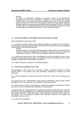 Apuração do IRPJ e CSLL Francisco Coutinho Chaves
Fone/Fax: (85) 261-4744 – (98) 235-2520 – E-mail: controle@veloxmail.com.br 18
Atenção:
Os fundos de investimento imobiliário que aplicarem recursos em empreendimento
imobiliário que tenha como incorporador, construtor ou sócio, quotista que possua,
isoladamente ou em conjunto com pessoa a ele ligada, mais de vinte e cinco por cento das
quotas do Fundo (Lei nº 9.779, de 19 de janeiro de 1999, art. 2º), por estarem sujeitos à
tributação aplicável às demais pessoas jurídicas, devem apresentar DIPJ com o número de
inscrição próprio no Cadastro Nacional da Pessoa Jurídica (CNPJ), vedada sua inclusão
na declaração da administradora (AD SRF nº 2, de 7 de janeiro de 2000).
1. 2 – PESSOAS JURÍDICAS DESOBRIGADAS DA ENTREGA DA DIPJ
Estão desobrigadas de apresentar a DIPJ:
I - as pessoas jurídicas optantes pelo Sistema Integrado de Pagamento de Impostos e
Contribuições das Microempresas e Empresas de Pequeno Porte (Simples), por estarem obrigadas
à apresentação da Declaração Simplificada;
Atenção:
A pessoa jurídica cuja exclusão do Simples produziu efeitos dentro do ano-calendário fica
obrigada a entregar duas declarações: a simplificada, referente ao período em que esteve
enquadrada no Simples, e a DIPJ, referente ao período restante do ano-calendário.
II - as pessoas jurídicas inativas, assim consideradas as que não realizaram, durante o ano-
calendário, qualquer atividade operacional, não operacional, financeira ou patrimonial, por estarem
obrigadas à apresentação da Declaração de Inatividade;
III - os órgãos públicos, as autarquias e as fundações públicas.
1.3 – NÃO DEVEM APRESENTAR A DIPJ
Não apresentam a DIPJ, ainda que se encontrem inscritas no Cadastro Nacional da Pessoa
Jurídica (CNPJ) ou que tenham seus atos constitutivos registrados em Cartório ou Juntas
Comerciais:
a) o consórcio constituído na forma dos arts. 278 e 279 da Lei nº 6.404, de 15 de dezembro de
1976;
b) a pessoa física que, individualmente, preste serviços profissionais, mesmo quando possua
estabelecimento em que desenvolva suas atividades e empregue auxiliares;
c) a pessoa física que explore, individualmente, contratos de empreitada unicamente de mão-de-
obra, sem o concurso de profissionais qualificados ou especializados;
d) a pessoa física que, individualmente, seja receptora de apostas da Loteria Esportiva e da Loteria
de Números (Loto, Sena, Megasena, etc.), credenciada pela Caixa Econômica Federal, ainda que,
para atender exigência do órgão credenciador, esteja registrada como pessoa jurídica, desde que
não explore, em nome individual, qualquer outra atividade econômica que implique sua
equiparação a pessoa jurídica;
e) o condomínio de edificações;
 