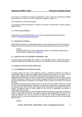 Apuração do IRPJ e CSLL Francisco Coutinho Chaves
Fone/Fax: (85) 261-4744 – (98) 235-2520 – E-mail: controle@veloxmail.com.br 19
f) os fundos em condomínio e clubes de investimento, exceto o fundo de investimento imobiliário
de que trata o art. 2º da Lei nº 9.779, de 1999 (Vide "Atenção", subitem 2.1);
g) a sociedade em conta de participação;
h) as pessoas jurídicas domiciliadas no exterior que possuam no Brasil bens e direitos sujeitos a
registro público.
1.4 – LOCAL DE ENTREGA
A DIPJ deve ser transmitida pela Internet, por meio do programa Receitanet disponível no
endereço <http://www.receita.fazenda.gov.br>.
1.5 – PRAZO DE ENTREGA
A DIPJ/2006, referente ao ano-calendário de 2005, deve ser entregue até as 20 horas (horário de
Brasília) do último dia útil de junho de 2006, inclusive pelas pessoas jurídicas imunes ou isentas.
Atenção:
A entrega da DIPJ após o prazo estabelecido sujeitará o contribuinte ao pagamento de
multa e acréscimos legais (Vide subitem 6.1).
1.6 – DIPJ DE ANO-CALENDÁRIO ANTERIOR A 2005
A pessoa jurídica que entregar DIPJ relativa a ano-calendário anterior a 2005 deve utilizar o
Programa Gerador da DIPJ (PGD) aprovado para o ano-calendário a que se referir a declaração.
2. ENTREGAS EM SITUAÇÕES ESPECIAIS
2.1 – INCORPORAÇÃO, FUSÃO OU CISÃO
A pessoa jurídica que tiver o seu patrimônio parcial ou totalmente absorvido em virtude de
incorporação, fusão ou cisão deve levantar balanço específico para esse fim, no qual os bens e
direitos serão avaliados pelo valor contábil ou de mercado, até trinta dias antes do evento.
Relativamente às empresas incluídas em programas de privatização da União, Estados, Distrito
Federal e Municípios, o balanço a que se refere o parágrafo anterior deve ser levantado dentro do
prazo de noventa dias que anteceder à incorporação, fusão ou cisão (Lei nº 9.648, de 27 de maio
de 1998).
Sem prejuízo do balanço de que tratam os arts. 21 da Lei nº 9.249, de 1995, e 6º da Lei nº 9.648,
de 1999, e da responsabilidade por sucessão, para fins fiscais, os impostos e contribuições devem
ser apurados até a data do evento pela pessoa jurídica incorporadora, incorporada, fusionada ou
cindida. Considera-se data do evento aquela em que houver a deliberação que aprovar a
incorporação, fusão ou cisão.
A DIPJ deve ser preenchida em nome da pessoa jurídica incorporadora, incorporada, fusionada ou
cindida, e transmitida pela Internet, até o último dia útil do mês subseqüente ao do evento (Lei nº
9.249, de 1995, art. 21, § 4º, Lei nº 9.648, de 1998, art. 6º). A DIPJ correspondente ao ano-
calendário de 2005, ainda não apresentada, deve ser entregue juntamente com a da incorporação,
fusão ou cisão.
Atenção:
 