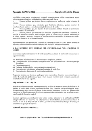 Apuração do IRPJ e CSLL Francisco Coutinho Chaves
Fone/Fax: (85) 261-4744 – (98) 235-2520 – E-mail: controle@veloxmail.com.br 2
mobiliários, empresas de arrendamento mercantil, cooperativas de crédito, empresas de seguro
privado e de capitalização e entidades de previdência privada aberta;
b. Pessoas jurídicas que tiverem lucros, rendimentos ou ganhos de capital oriundos do
exterior;
c. Pessoas jurídicas que, autorizadas pela legislação tributária, queiram usufruir de
benefícios fiscais relativos à isenção ou redução do imposto de renda;
d. Pessoas jurídicas que, no decorrer do ano-calendário, tenham efetuado o recolhimento
mensal com base em estimativa;
e. Pessoas jurídicas que explorem as atividades de prestação cumulativa e contínua de
serviços de assessoria creditícia, mercadológica, gestão de crédito, seleção e riscos, administração
de contas a pagar e a receber, compras de direitos creditórios resultantes de vendas mercantis a
prazo ou de prestação de serviços (factoring).
Algumas empresas que optaram pelo Programa de Recuperação Fiscal (REFIS), podem fazer opção
pelo lucro presumido mesmo estando impedida pela condições anteriormente citadas.
4. DAS RECEITAS QUE DEVERÃO SER CONSIDERADAS PARA CÁLCULO DO
LIMITE
Consoante o regulamento de imposto de renda para efeito do cálculo do limite serão consideradas as
seguintes receitas:
a) As receitas brutas auferidas na atividade objeto das pessoas jurídicas;
b) Quaisquer outras receitas mesmo que seja de fontes não relacionadas com a atividade principal
da empresa;
c) Os ganhos de capital;
d) Os ganho líquidos obtidos em operações de renda variáveis;
e) Os rendimentos auferidos em aplicações financeiras de renda fixa;
f) Os rendimentos decorrentes de participações societárias.
As pessoas jurídica que fizerem a opção pelo lucro presumido e durante o anos extrapolarem os
limites da receita não podem mudar para o lucro naquele exercício sendo obrigado declarar com
base no lucro real no ano seguinte.
5. QUANDO FAZER A OPÇÃO
A opção pelo lucro presumido anteriormente podia ser feita até a data da entrega da declaração do
imposto de renda, desta forma o contribuinte poderia fazer a escolha com segurança qual seria a
forma de calcular seus impostos de forma menos onerosa. Atualmente a opção será feita de forma
irrevogável na data do pagamento da primeira quota ou única nos casos em que se aplique, sendo a
manifestação de forma irrevogável.
É comum a pratica dos contribuintes tentar alterar a opção feita através de retificação de DARF.
Este procedimento não prospera, pois a Secretária da Receita Federal já se manifestou através da
consulta nº 216 da 8º RF (DOU DE 01/10/01), que não aceita redarf para alteração de opção pela
sistemática de apuração do imposto.
6. DO INÍCIO DAS ATIVIDADES
 