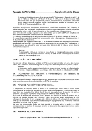 Apuração do IRPJ e CSLL Francisco Coutinho Chaves
Fone/Fax: (85) 261-4744 – (98) 235-2520 – E-mail: controle@veloxmail.com.br 20
A pessoa jurídica incorporadora deve apresentar a DIPJ observado o disposto no art. 21 da
Lei nº 9.249, de 1995, e no § 1º do art. 1º da Lei nº 9.430, de 27 de dezembro de 1996,
salvo nos casos em que as pessoas jurídicas, incorporadora e incorporada, estivessem
sob o mesmo controle societário desde o ano-calendário anterior ao do evento (Lei nº
9.959, de 27 de janeiro de 2000, art. 5º).
A empresa incorporadora, incorporada, fusionada ou cindida deve apresentar DIPJ contendo os
dados referentes aos impostos e contribuições cujos fatos geradores tenham ocorrido no período
compreendido entre o início do ano-calendário, ou das atividades, até a data do evento.
Caso tenha ocorrido situação especial no ano-calendário a que se refere a DIPJ, em relação a este
ano-calendário devem ser apresentadas duas declarações:
1) a primeira correspondente ao período compreendido entre 1º de janeiro e a data do evento; e
2) a segunda correspondente ao período compreendido entre o dia seguinte à data do evento e 31
de dezembro do ano-calendário.
Na hipótese em que a data do evento seja 31 de dezembro, somente será exigida do contribuinte a
apresentação de uma DIPJ, compreendendo os fatos geradores ocorridos entre 1º de janeiro e 31
de dezembro do ano-calendário, a ser entregue até o último dia útil do mês de janeiro do ano-
calendário subseqüente.
Atenção:
As declarações relativas a eventos de cisão, fusão ou incorporação da pessoa jurídica,
ocorridos no mês de janeiro, fevereiro e março de 2006 devem ser entregues até o último
dia útil do mês de abril de 2006.
2.2 - EXTINÇÃO - ANO-CALENDÁRIO
No caso de extinção da pessoa jurídica, a DIPJ deve ser apresentada, em nome da empresa
extinta, até o último dia útil do mês seguinte ao em que se ultimar a liquidação da pessoa jurídica.
Atenção:
A declaração relativa a evento de extinção da pessoa jurídica, ocorrida no mês de janeiro,
fevereiro e março de 2006 deve ser entregue até o último dia útil do mês de abril de 2006.
2.3 – PAGAMENTO DOS IMPOSTOS E CONTRIBUIÇÕES EM VIRTUDE DE
INCORPORAÇÃO, FUSÃO OU CISÃO
Nos casos de incorporação, fusão ou cisão, os Darf referentes aos impostos e contribuições devem
ser preenchidos com o número de inscrição, no CNPJ, da sucedida.
2.3.1 – PRAZO DE PAGAMENTO DO IRPJ E DA CSLL
O pagamento do imposto sobre a renda e da contribuição social sobre o lucro líquido
correspondente ao período de apuração encerrado em virtude de extinção, incorporação, fusão ou
cisão deve ser efetuado até o último dia útil do mês subseqüente ao do evento, não se lhes
aplicando a opção pelo pagamento em quotas (Lei nº 9.430, de 1996, art. 5º, § 4º).
As quotas de imposto de renda e/ou CSLL relativas ao período de apuração anterior ao da
extinção da pessoa jurídica, sem sucessor, cujos vencimentos sejam posteriores ao mês
subseqüente à extinção, devem ser pagas até o último dia útil do mês subseqüente ao do evento,
ainda que o vencimento originalmente estabelecido para o pagamento seja posterior a essa data
(Decreto nº 3.000, de 1999, art. 863).
No caso de incorporação, fusão ou cisão parcial, o imposto sobre a renda e a CSLL
correspondentes ao período de apuração anterior ao do evento são pagos nos mesmos prazos
originalmente previstos.
2.3.2 – PRAZO DE PAGAMENTO DO IPI
 