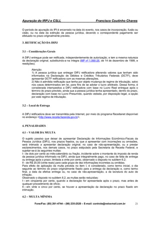 Apuração do IRPJ e CSLL Francisco Coutinho Chaves
Fone/Fax: (85) 261-4744 – (98) 235-2520 – E-mail: controle@veloxmail.com.br 21
O período de apuração do IPI é encerrado na data do evento, nos casos de incorporação, fusão ou
cisão, ou na data da extinção da pessoa jurídica, devendo o correspondente pagamento ser
efetuado no prazo originalmente previsto.
3. RETIFICAÇÃO DA DIPJ
3.1 – Considerações Gerais
A DIPJ entregue pode ser retificada, independentemente de autorização, e tem a mesma natureza
da declaração original, substituindo-a na íntegra (MP nº 1.990-26, de 14 de dezembro de 1999, e
reedições).
Atenção:
1) A pessoa jurídica que entregar DIPJ retificadora alterando valores que tenham sido
informados na Declaração de Débitos e Créditos Tributários Federais (DCTF), deve
apresentar DCTF retificadora com as mesmas alterações.
2) Não é admitida retificação que tenha por objeto mudança de regime de tributação, salvo
nos casos determinados em lei, para fins de se adotar o lucro arbitrado. Dessa forma, é
considerada intempestiva a DIPJ retificadora com base no Lucro Real entregue após o
término do prazo previsto, ainda que a pessoa jurídica tenha apresentado, dentro do prazo,
declaração com base no Lucro Presumido, quando vedada, por disposição legal, a opção
por este regime de tributação.
3.2 – Local de Entrega
A DIPJ retificadora deve ser transmitida pela Internet, por meio do programa Receitanet disponível
no endereço <http://www.receita.fazenda.gov.br>.
4. PENALIDADES
4.1 – VALOR DA MULTA
O sujeito passivo que deixar de apresentar Declaração de Informações Econômico-Fiscais da
Pessoa Jurídica (DIPJ), nos prazos fixados, ou que a apresentar com incorreções ou omissões,
será intimado a apresentar declaração original, no caso de não-apresentação, ou a prestar
esclarecimentos, nos demais casos, no prazo estipulado pela Secretaria da Receita Federal, e
sujeitar-se-á às seguintes multas:
I - de dois por cento ao mês-calendário ou fração, incidente sobre o montante do imposto de renda
da pessoa jurídica informado na DIPJ, ainda que integralmente pago, no caso de falta de entrega
ou entrega após o prazo, limitada a vinte por cento, observado o disposto no subitem 6.2;
II - de R$ 20,00 (vinte reais) para cada grupo de dez informações incorretas ou omitidas.
Para efeito de aplicação da multa prevista no item I, é considerado, como termo inicial, o dia
seguinte ao término do prazo originalmente fixado para a entrega da declaração e, como termo
final, a data da efetiva entrega ou, no caso de não-apresentação, a da lavratura do auto de
infração.
Observado o disposto no subitem 6.2, as multas serão reduzidas:
I – em cinqüenta por cento, quando a declaração for apresentada após o prazo, mas antes de
qualquer procedimento de ofício;
II – em vinte e cinco por cento, se houver a apresentação da declaração no prazo fixado em
intimação.
4.2 – MULTA MÍNIMA
 